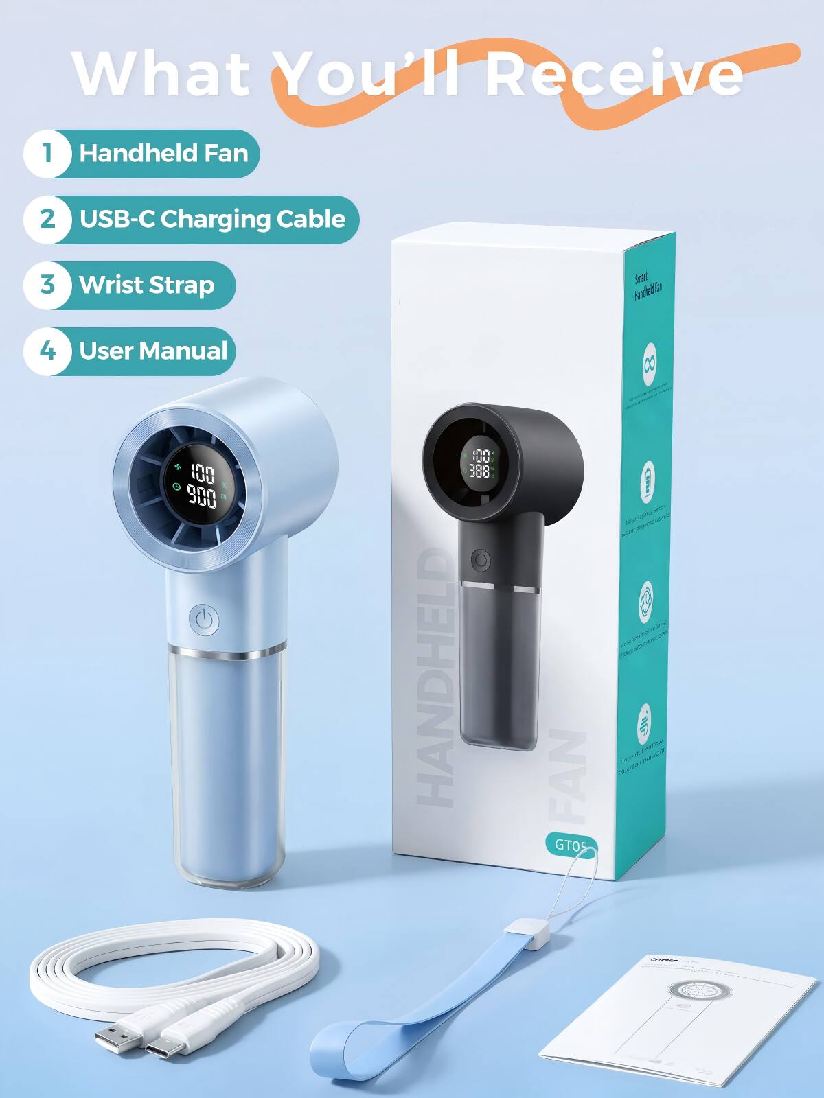 What You'll Receive  
1. Handheld Fan  
2. USB-C Charging Cable  
3. Wrist Strap  
4. User Manual  

100  
900  
UU  
300  
300  

HANDHELD FAN  
GTO5