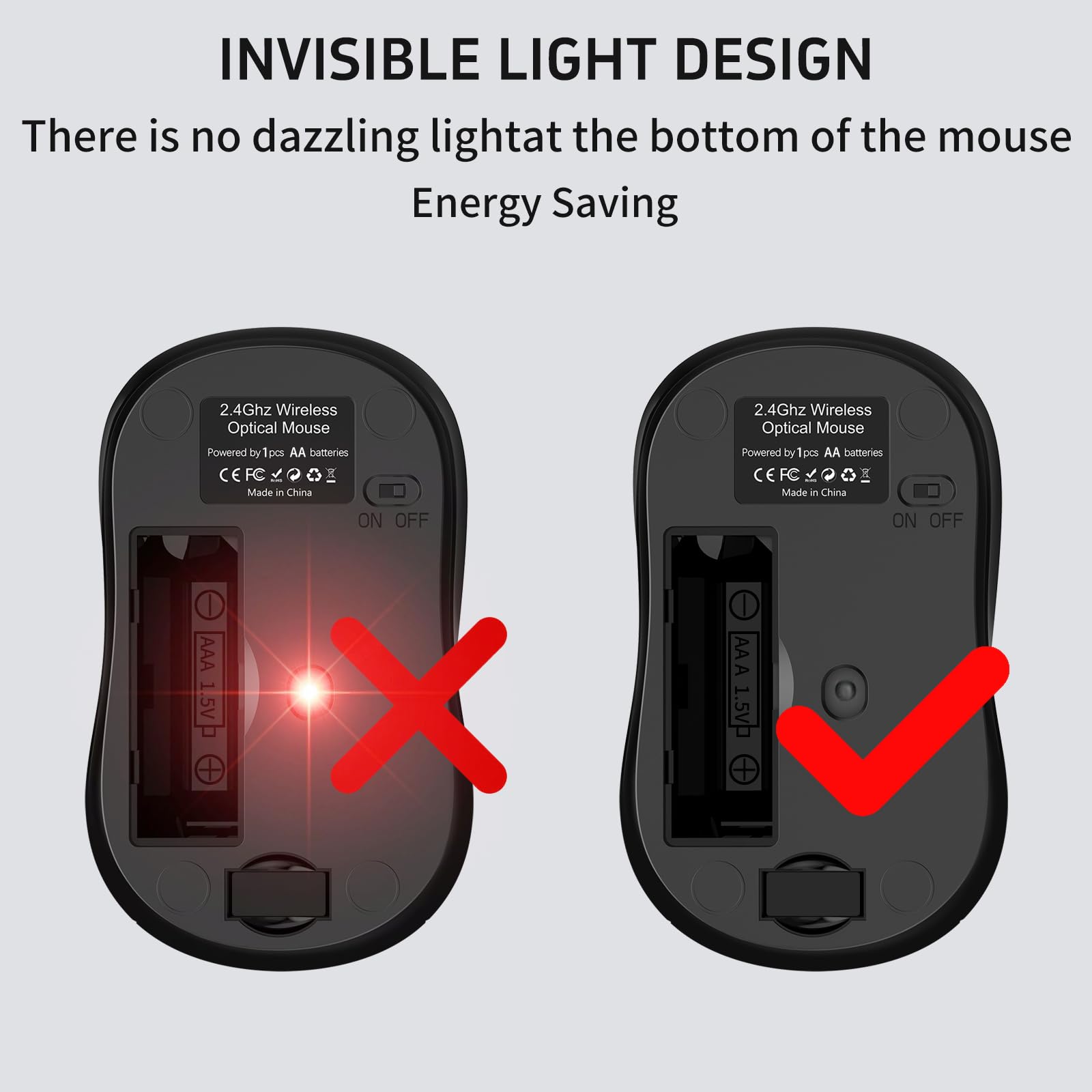 INVISIBLE LIGHT DESIGN  
There is no dazzling light at the bottom of the mouse  
Energy Saving  

2.4Ghz Wireless Optical Mouse  
Powered by 1pcs AA batteries  
CE FC  
Made in China  

ON OFF  

AAA 1.5V  
+