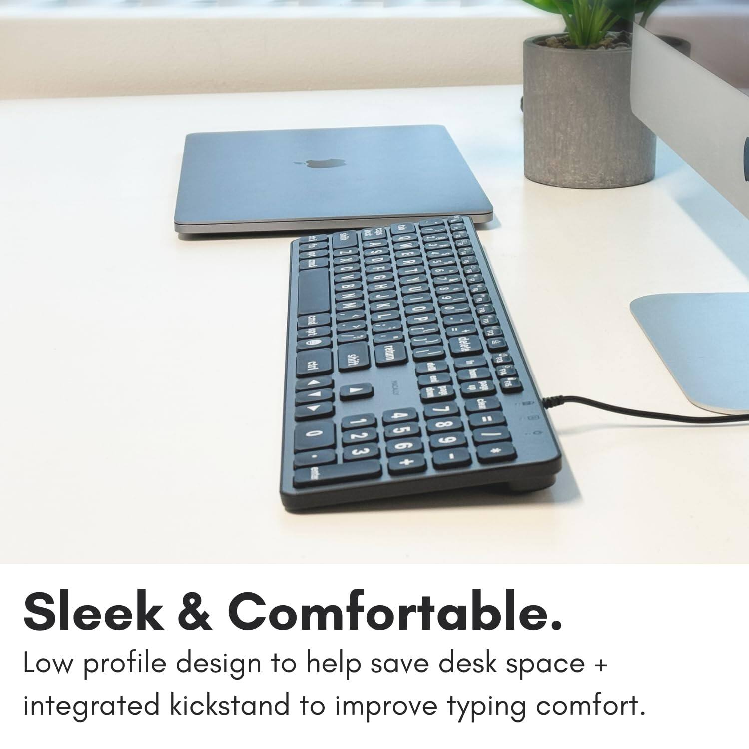 Sleek & Comfortable.  
Low profile design to help save desk space + integrated kickstand to improve typing comfort.