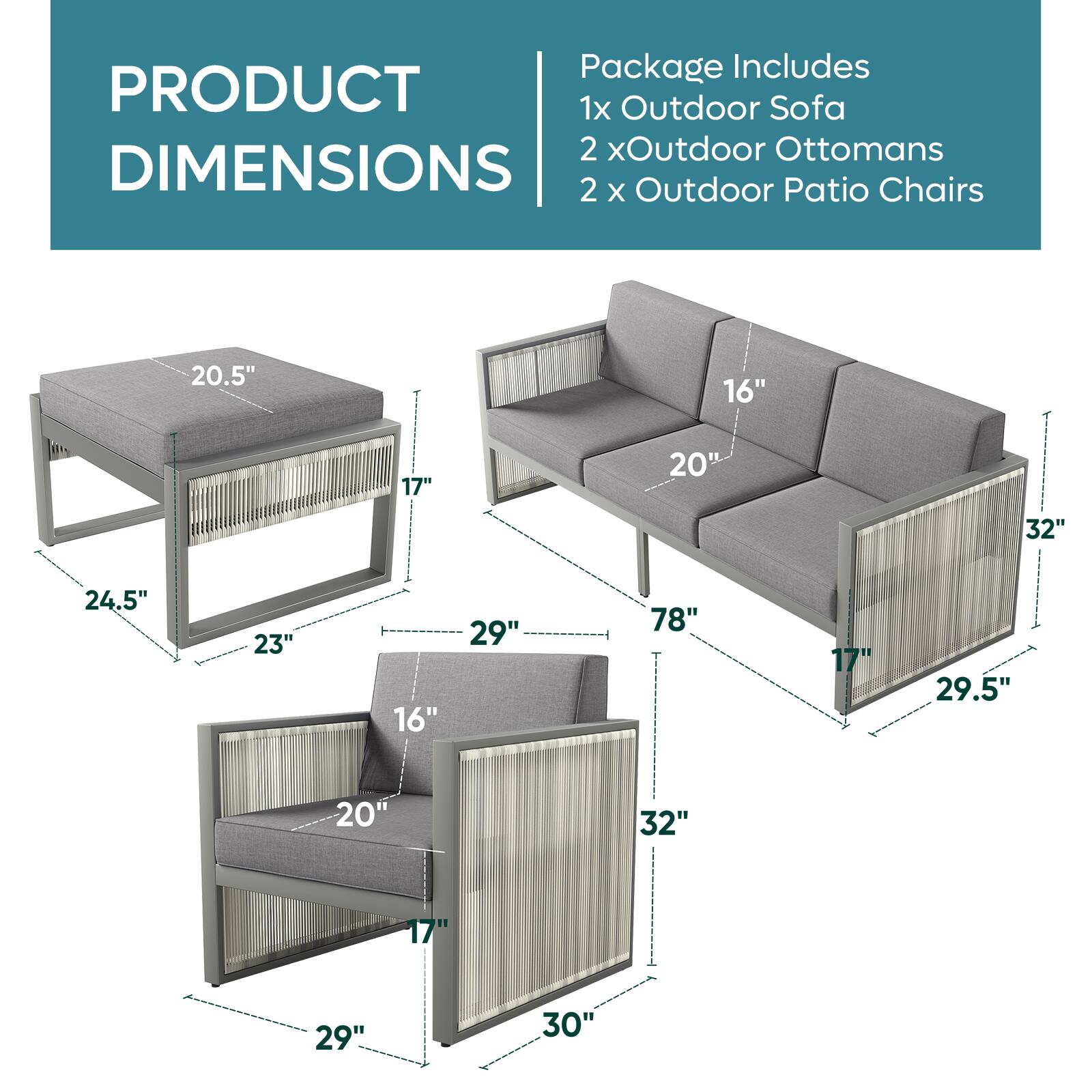 Package Includes: 1x Outdoor Sofa, 2 x Outdoor Ottomans, 2 x Outdoor Patio Chairs. Dimensions: 20.5" x 16" x 17" x 20" x 32" x 24.5" x 23" x 16" x 29" x 78" x 17" x 29.5" x 20" x 32" x 17" x 29" x 30".