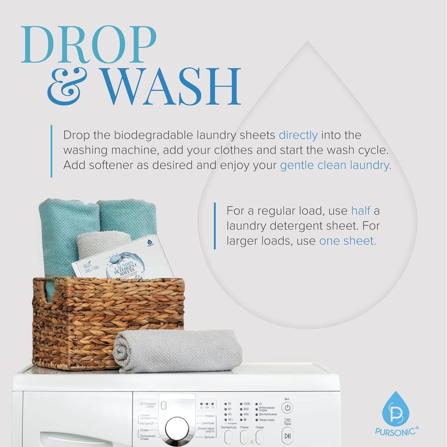 **DROP & WASH**

Drop the biodegradable laundry sheets directly into the washing machine, add your clothes and start the wash cycle. Add softener as desired and enjoy your gentle clean laundry.

For a regular load, use half a laundry detergent sheet. For larger loads, use one sheet.

---

**PURSONIC**