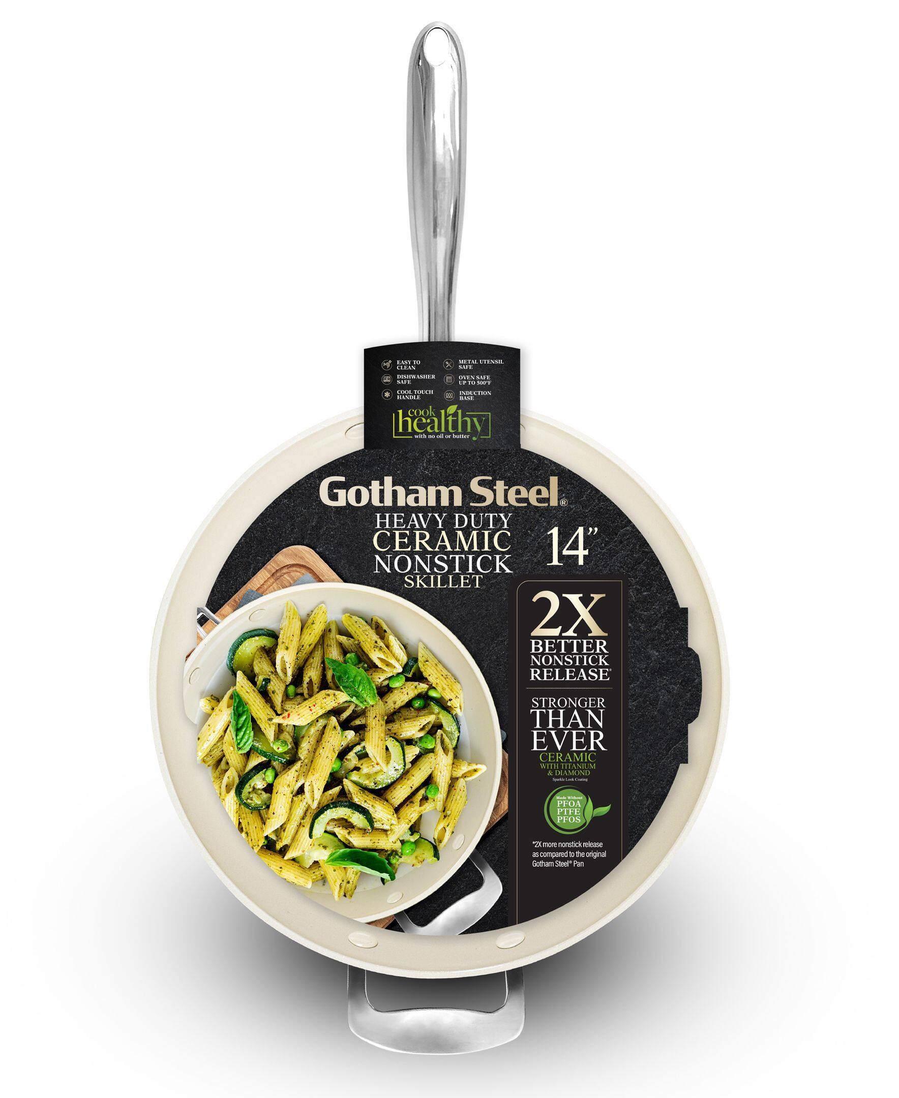Gotham Steel  
HEAVY DUTY CERAMIC NONSTICK SKILLET  
14"  

2X BETTER NONSTICK RELEASE  
STRONGER THAN EVER  
CERAMIC WITH DIAMOND & HEAVY DUTY CERAMIC  

- PFOA PFOS  
- nonstick  
- compared to the original Gotham Steel Pan  

Healthy  
cook with no oil or butter  

EASY TO CLEAN  
- Oven Safe up to 500°F  
- Dishwasher Safe  
- Cook, Toss, Serve  

2X more nonstick release  
as compared to the original Gotham Steel Pan