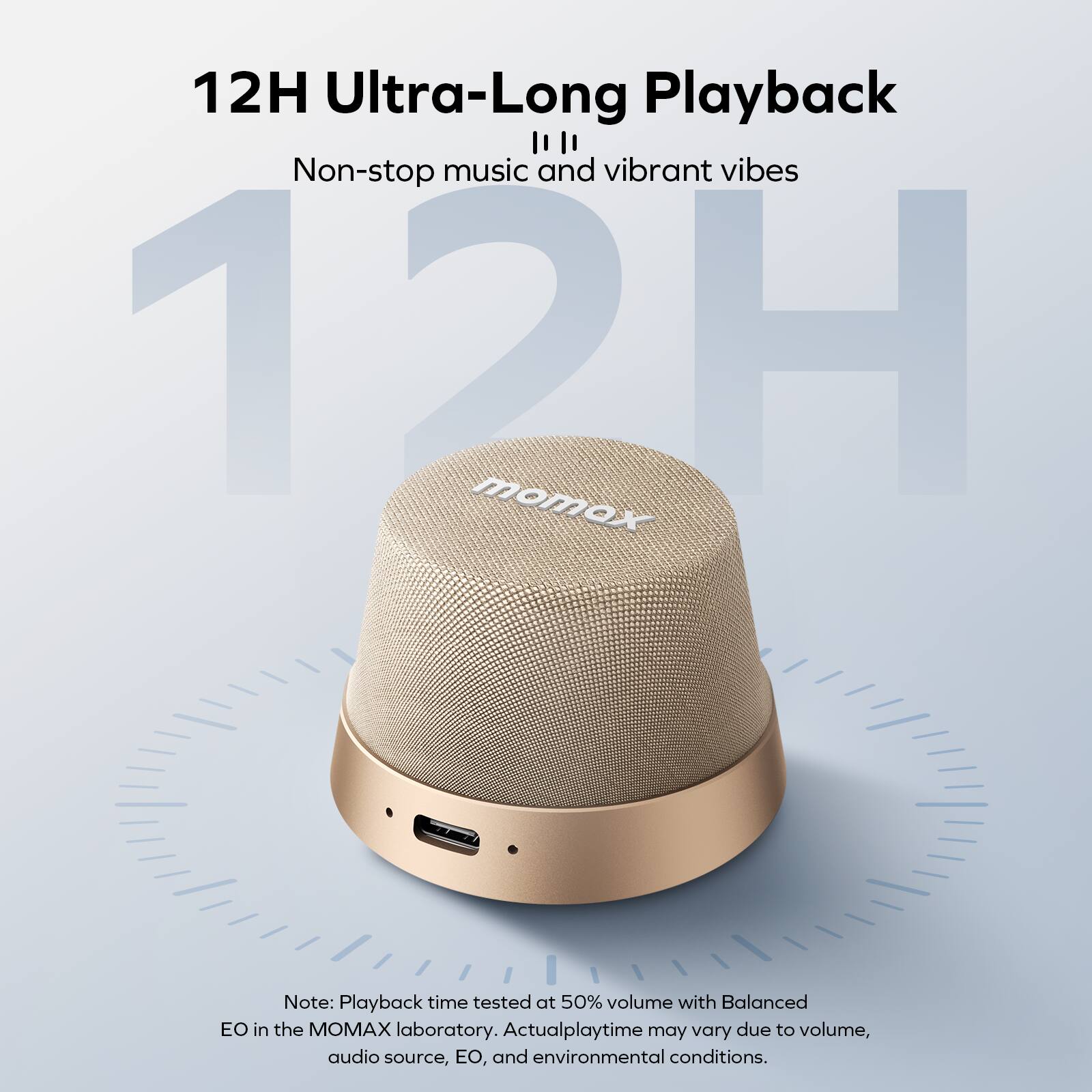 12H Ultra-Long Playback  
Non-stop music and vibrant vibes  

Note: Playback time tested at 50% volume with Balanced EO in the MOMAX laboratory. Actual playtime may vary due to volume, audio source, EO, and environmental conditions.