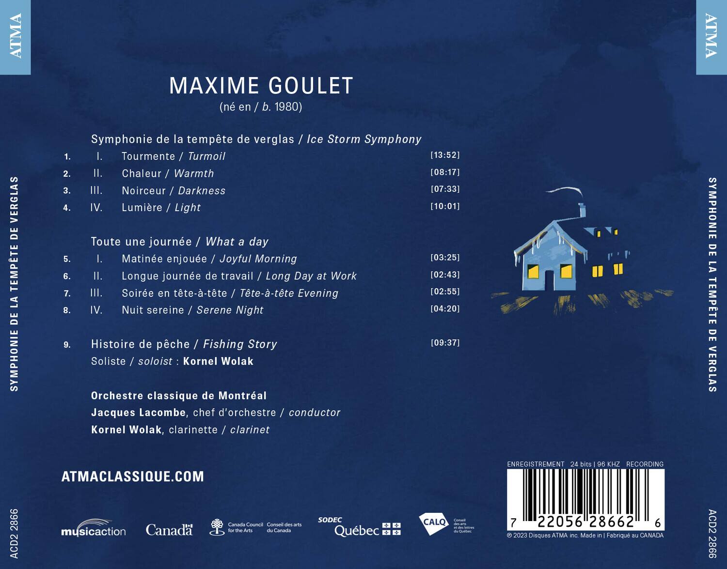 MAXIME GOULET  
(né en / b. 1980)  

**Symphonie de la tempête de verglas / Ice Storm Symphony**  
1. I. Tourmente / Turmoil [13:52]  
2. II. Chaleur / Warmth [08:17]  
3. III. Noirceur / Darkness [07:33]  
4. IV. Lumière / Light [10:01]  

**Toute une journée / What a day**  
5. I. Matinée enjouée / Joyful Morning [03:25]  
6. II. Longue journée de travail / Long Day at Work [02:43]  
7. III. Soirée en tête-à-tête / Tête-à-tête Evening [02:55]  
8. IV. Nuit sereine / Serene Night [04:20]  

9. **Histoire de pêche / Fishing Story** [09:37]  

**Soliste / soloist:** Kornel Wolak  
**Orchestre classique de Montréal**  
**