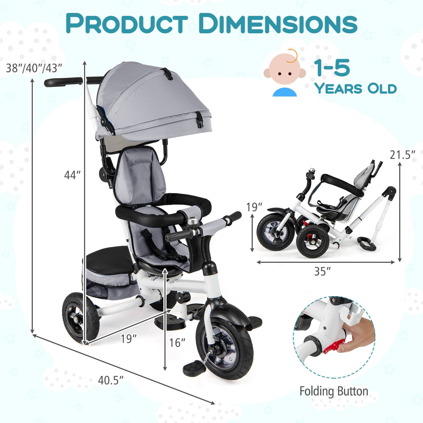 PRODUCT DIMENSIONS

1-5 YEARS OLD

- Height: 38"/40"/43"
- Width: 44"
- Depth: 40.5"
- Seat Height: 19"
- Seat Width: 19"
- Handle Height: 21.5"
- Folded Width: 35"
- Folded Depth: 16"

Folding Button