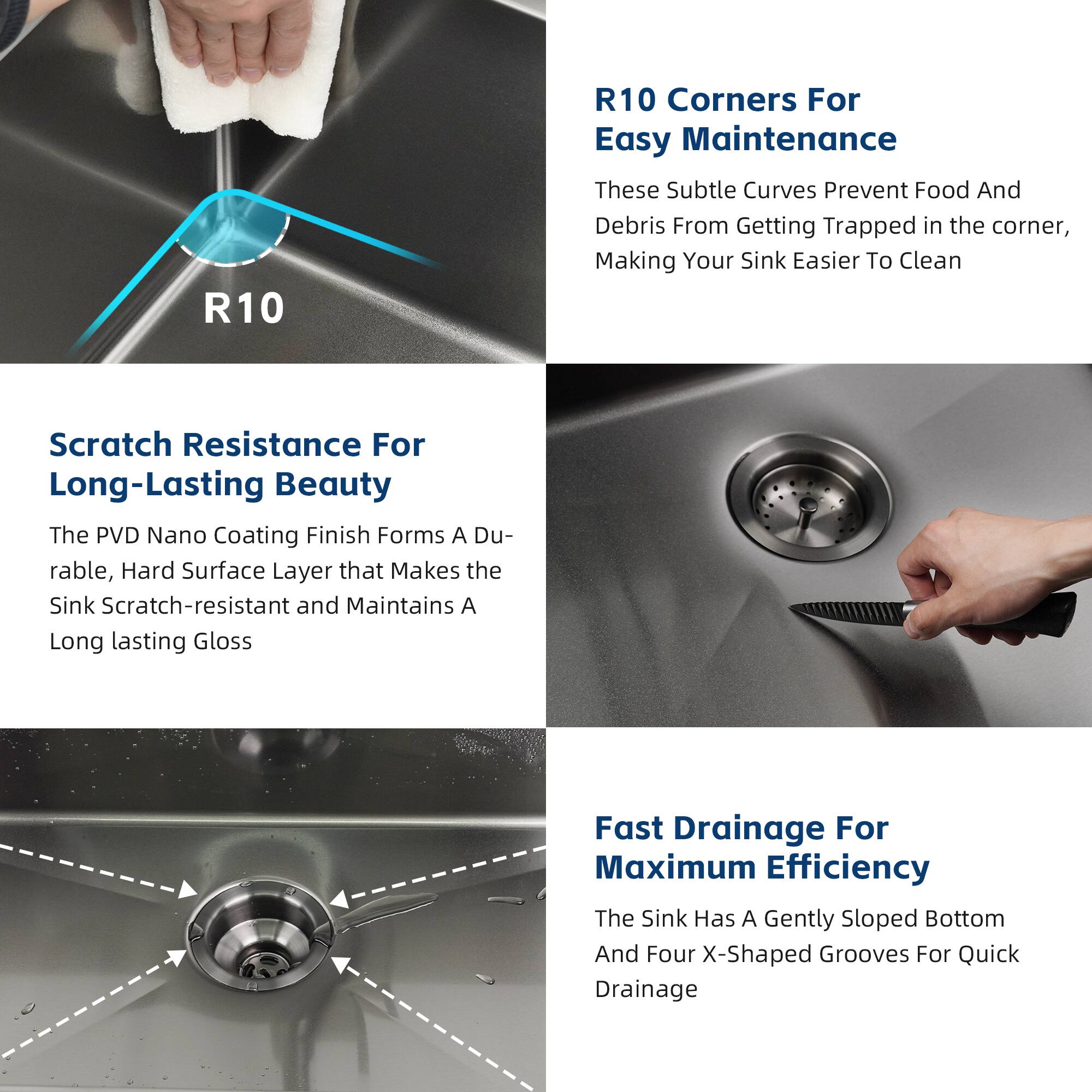 R10 Corners For Easy Maintenance  
These Subtle Curves Prevent Food And Debris From Getting Trapped in the corner, Making Your Sink Easier To Clean  

Scratch Resistance For Long-Lasting Beauty  
The PVD Nano Coating Finish Forms A Durable, Hard Surface Layer that Makes the Sink Scratch-resistant and Maintains A Long lasting Gloss  

Fast Drainage For Maximum Efficiency  
The Sink Has A Gently Sloped Bottom And Four X-Shaped Grooves For Quick Drainage
