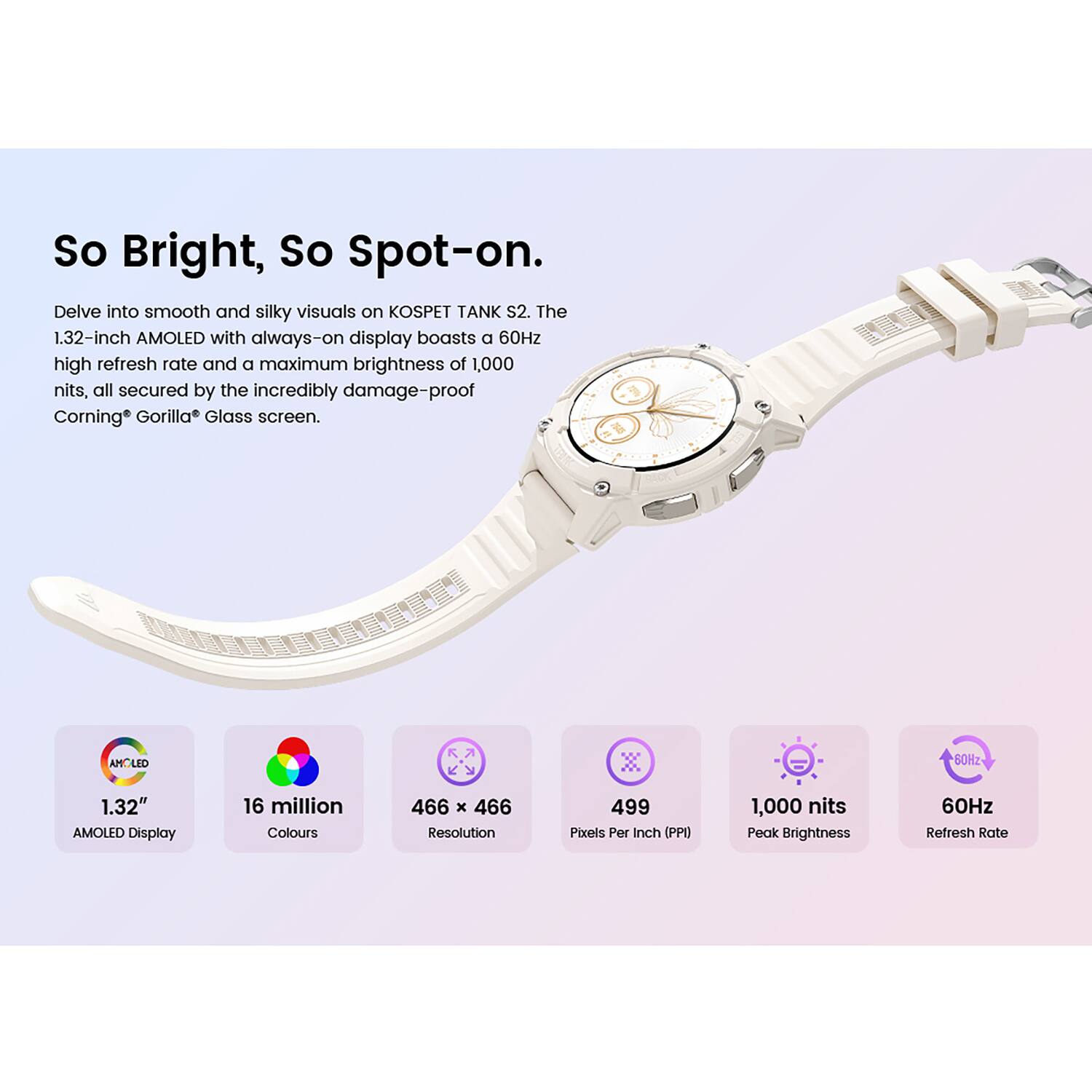 So Bright, So Spot-on.  
Delve into smooth and silky visuals on KOSPET TANK S2. The 1.32-inch AMOLED with always-on display boasts a 60Hz high refresh rate and a maximum brightness of 1,000 nits, all secured by the incredibly damage-proof Corning Gorilla Glass screen.

- AMCLED 60Hz 1.32" AMOLED Display
- 16 million Colours
- 466 x 466 Resolution
- 499 Pixels Per Inch (PPI)
- 1,000 nits Peak Brightness
- 60Hz Refresh Rate