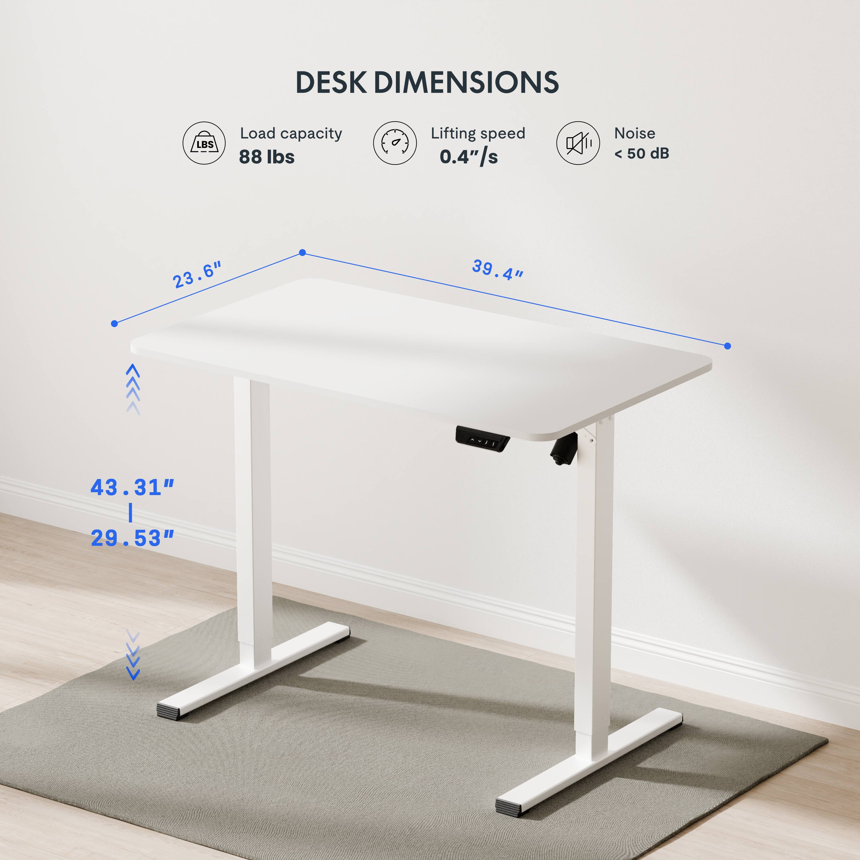 DESK DIMENSIONS

Load capacity: 88 lbs
Lifting speed: 0.4"/s
Noise: < 50 dB

Dimensions:
- Length: 39.4"
- Width: 23.6"
- Height: 43.31" (from the floor to the top of the desk)
- Height: 29.53" (from the floor to the base of the desk)