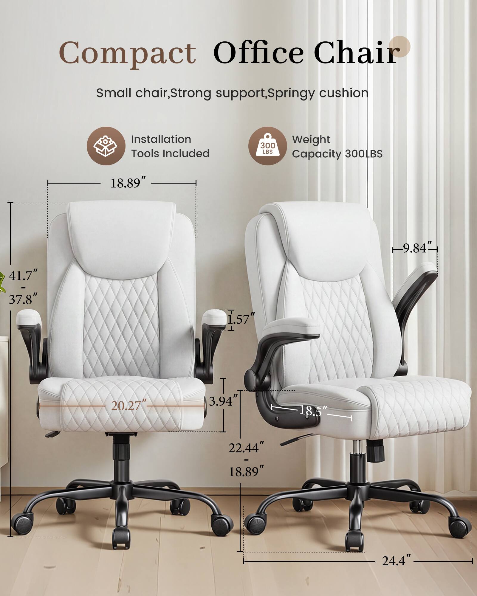 Compact Office Chair  
Small chair, Strong support, Springy cushion  
Installation Tools Included  
Weight Capacity 300LBS  
18.89"  
9.84"  
41.7" - 37.8"  
1.57"  
20.27"  
3.94"  
18.5"  
22.44"  
18.89"  
24.4"