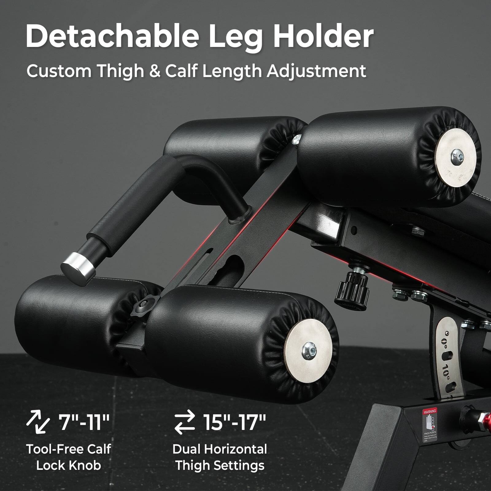Detachable Leg Holder  
Custom Thigh & Calf Length Adjustment  

7"-11"  
Tool-Free Calf Lock Knob  

15"-17"  
Dual Horizontal Thigh Settings