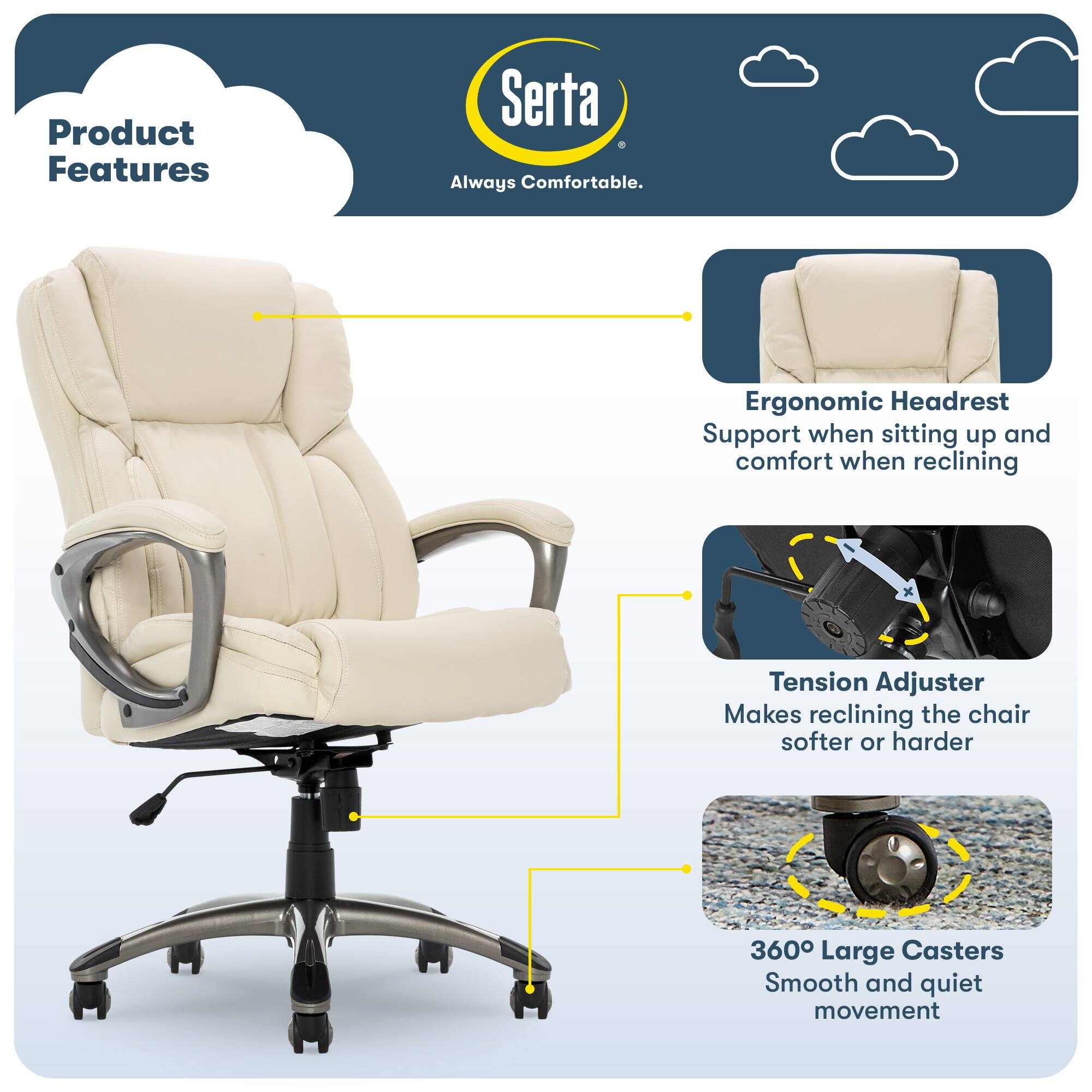 Product Features

Serta Always Comfortable.

- Ergonomic Headrest Support when sitting up and comfort when reclining
- Tension Adjuster Makes reclining the chair softer or harder
- 360° Large Casters Smooth and quiet movement
