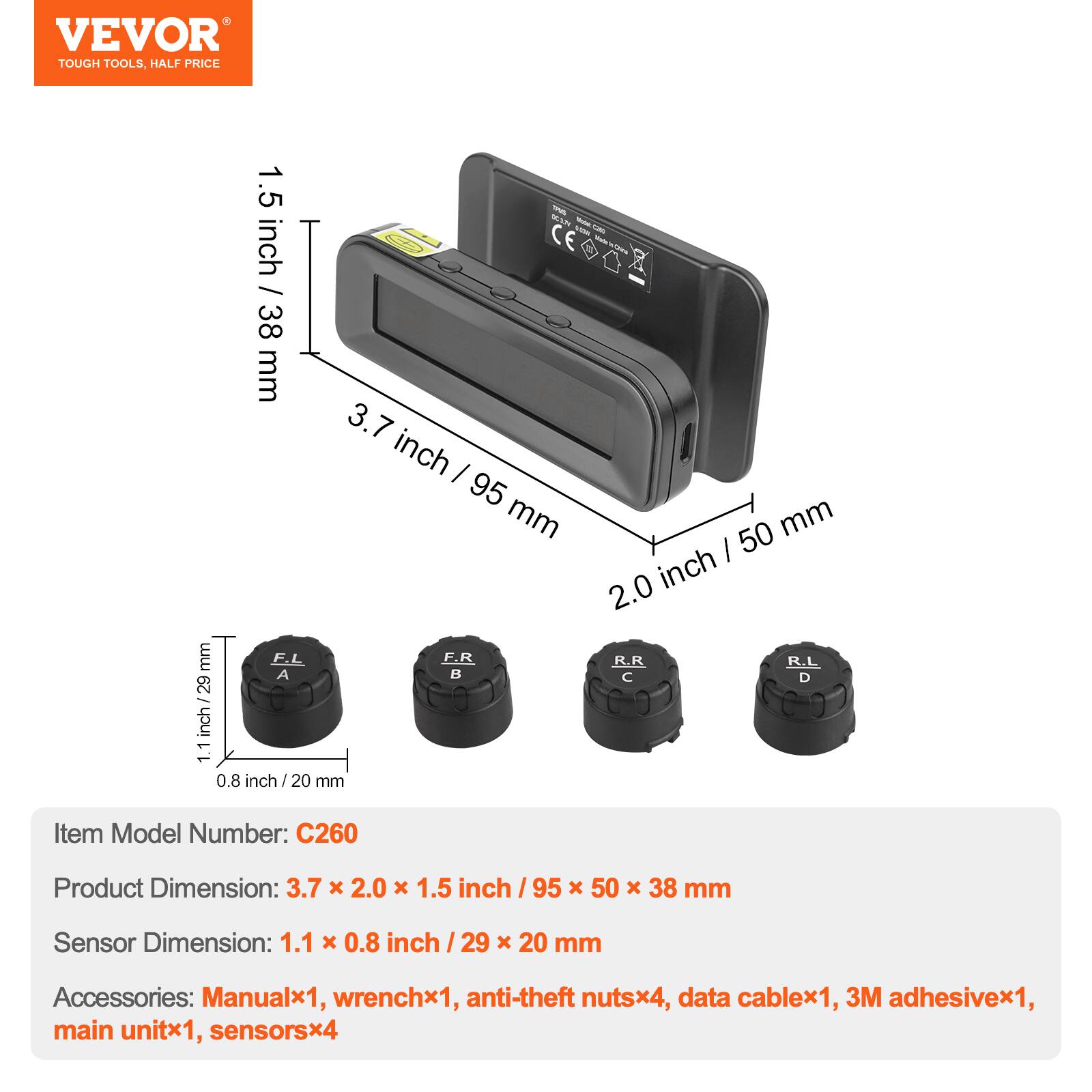 VEVOR  
TOUGH TOOLS, HALF PRICE

1.5 inch / 38 mm  
3.7 inch / 95 mm  
2.0 inch / 50 mm  
1.1 inch / 29 mm  
0.8 inch / 20 mm

Item Model Number: C260  
Product Dimension: 3.7 x 2.0 x 1.5 inch / 95 x 50 x 38 mm  
Sensor Dimension: 1.1 x 0.8 inch / 29 x 20 mm  
Accessories: Manualx1, wrenchx1, anti-theft nutsx4, data cablex1, 3M adhesivex1, main unitx1, sensorsx4
