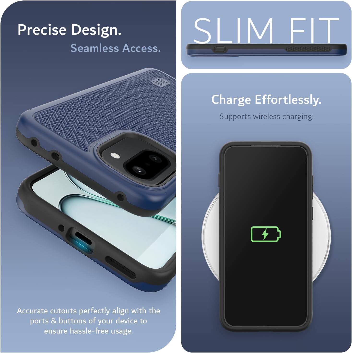 Precise Design.  
Seamless Access.  

SLIM FIT  

Charge Effortlessly.  
Supports wireless charging.  

Accurate cutouts perfectly align with the ports & buttons of your device to ensure hassle-free usage.
