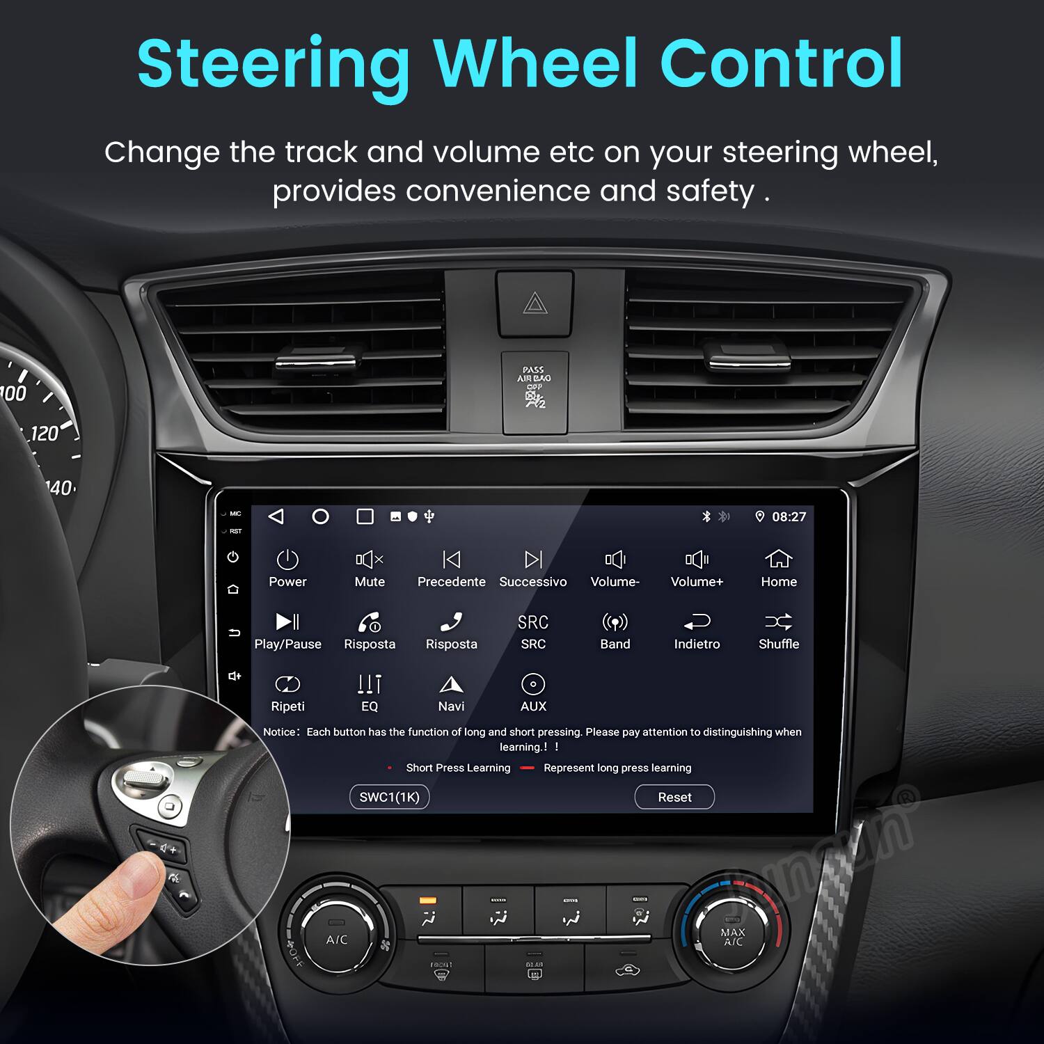Steering Wheel Control

Change the track and volume etc on your steering wheel, provides convenience and safety.

Notice: Each button has the function of long and short pressing. Please pay attention to distinguishing when learning!

- Short Press Learning
- Long Press Learning

SWC 1(1K) Reset

PASS AN BAO OUP 120 40 - -T

08:27

Power Mute Precedente Successivo Volume- Volume+ Home Play/Pause Risposta Risposta SRC SRC Band Indietro Shuffle Ripeti !!! EQ Navi . AUX

I Short Press Learning Represent long press learning L SWC 1(1K) Reset ArC

I MAX A/C