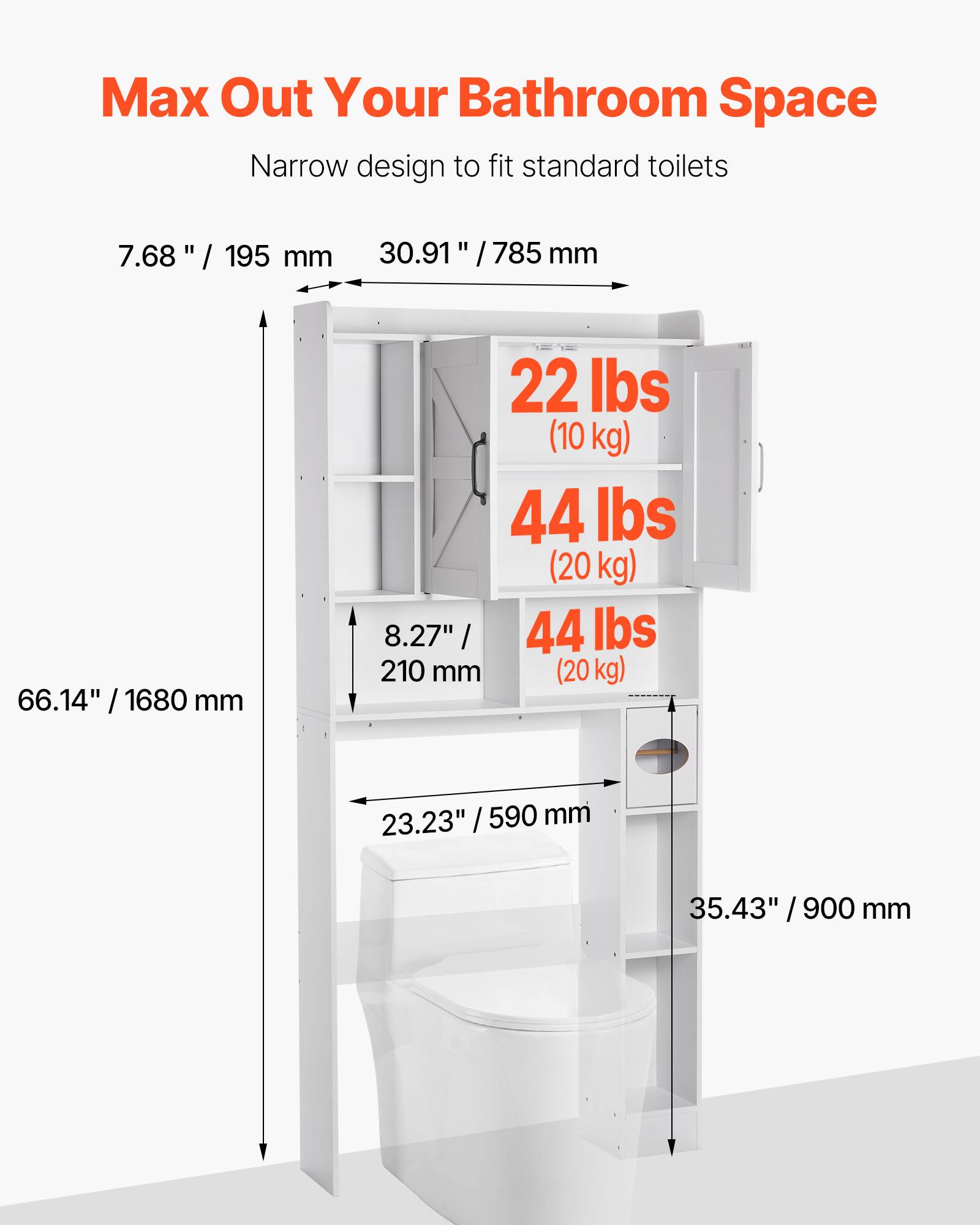 Max Out Your Bathroom Space

Narrow design to fit standard toilets

- 7.68" / 195 mm
- 30.91" / 785 mm
- 66.14" / 1680 mm
- 22 lbs (10 kg)
- 44 lbs (20 kg)
- 8.27" / 210 mm (20 kg)
- 23.23" / 590 mm
- 35.43" / 900 mm