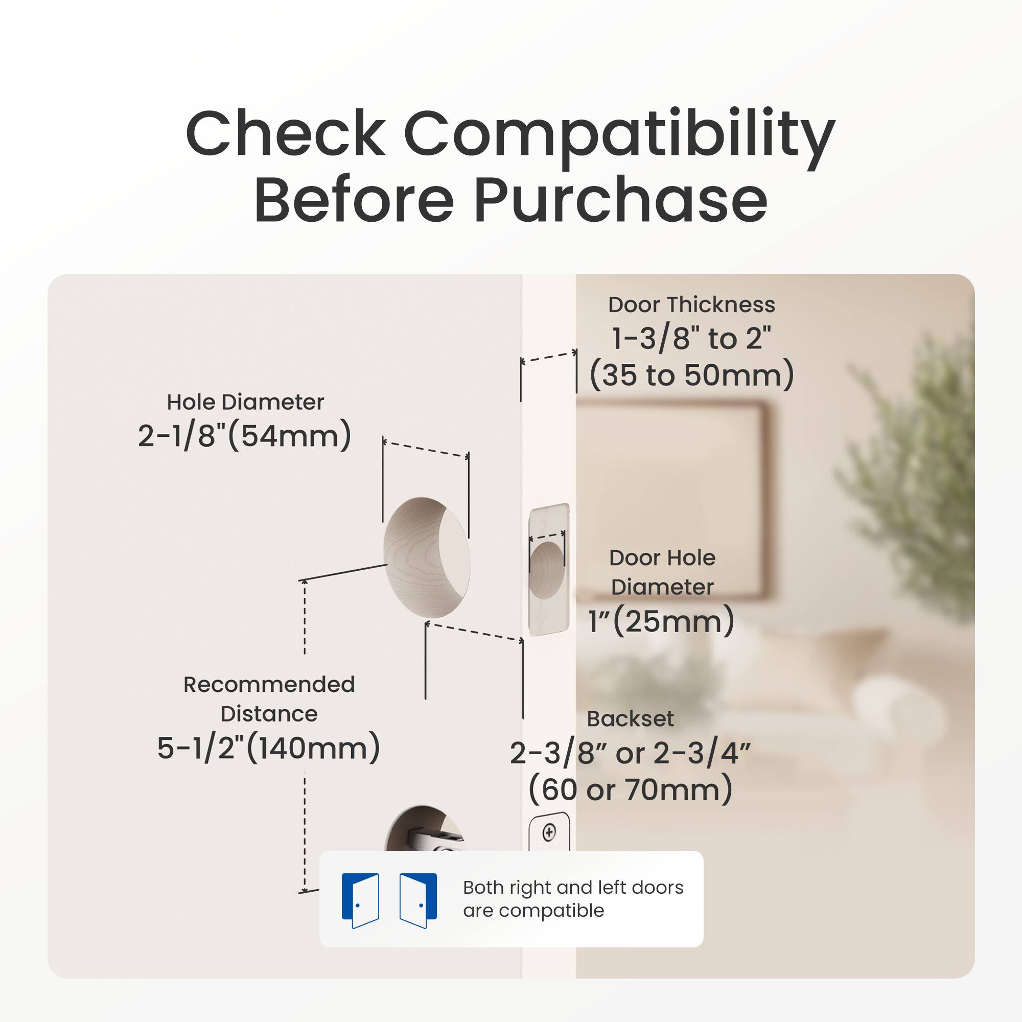 Check Compatibility Before Purchase

- Hole Diameter: 2-1/8" (54mm)
- Door Thickness: 1-3/8" to 2" (35 to 50mm)
- Door Hole Diameter: 1" (25mm)
- Recommended Distance: 5-1/2" (140mm)
- Backset: 2-3/8" or 2-3/4" (60 or 70mm)
- Both right and left doors are compatible
