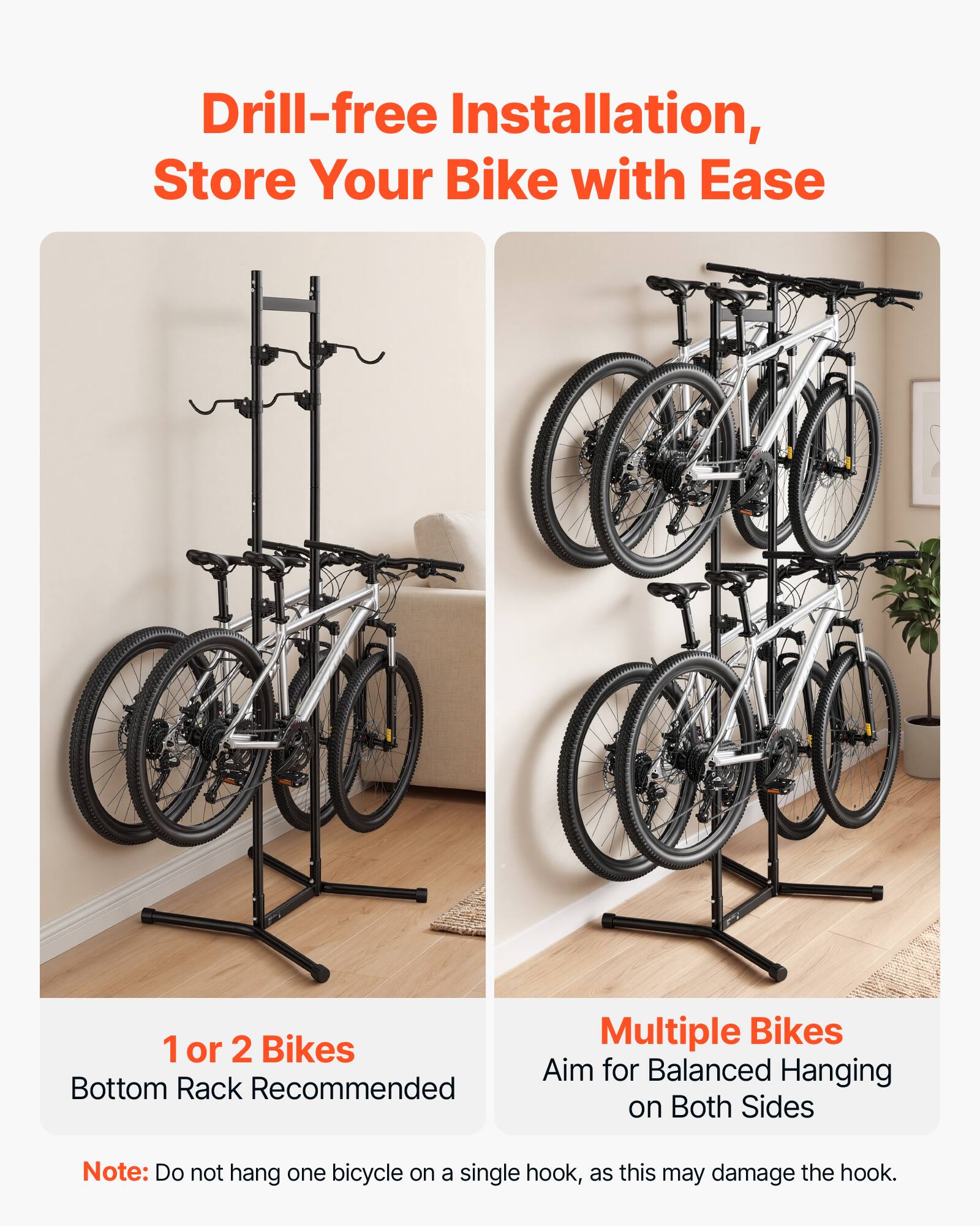 Drill-free Installation, Store Your Bike with Ease

1 or 2 Bikes
Bottom Rack Recommended

Multiple Bikes
Aim for Balanced Hanging on Both Sides

Note: Do not hang one bicycle on a single hook, as this may damage the hook.