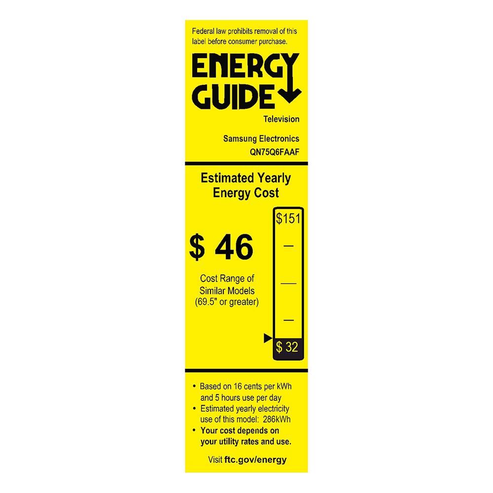 Federal law prohibits removal of this label before consumer purchase.

**ENERGY GUIDE**  
Television  
Samsung Electronics  
QN75Q6FAAF  

**Estimated Yearly Energy Cost**  
$46  

**Cost Range of Similar Models (69.5" or greater)**  
$32  

- Based on 16 cents per kWh and 5 hours use per day  
- Estimated yearly electricity use of this model: 286 kWh  
- Your cost depends on your utility rates and use.  

Visit ftc.gov/energy