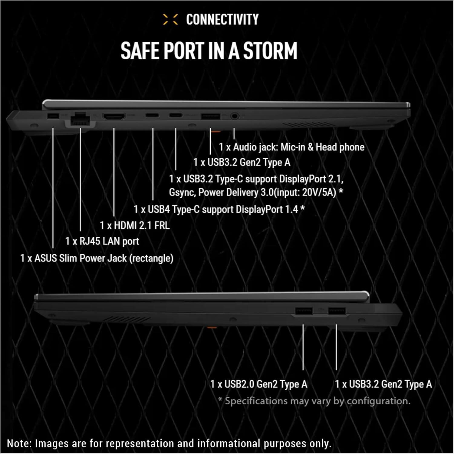 **CONNECTIVITY**  
**SAFE PORT IN A STORM**

- 1 x Audio jack: Mic-in & Head phone
- 1 x USB3.2 Gen2 Type A
- 1 x USB3.2 Type-C support DisplayPort 2.1, Power 3.0 (input: 20V/5A) * Gsync, Delivery
- 1 x USB4 Type-C support DisplayPort 1.4
- 1 x HDMI 2.1 FRL
- 1 x RJ45 LAN port
- 1 x ASUS Slim Power Jack (rectangle)
- 1 x USB2.0 Gen2 Type A
- 1 x USB3.2 Gen2 Type A

*Specifications may vary by configuration.

Note: Images are for representation and informational purposes only.