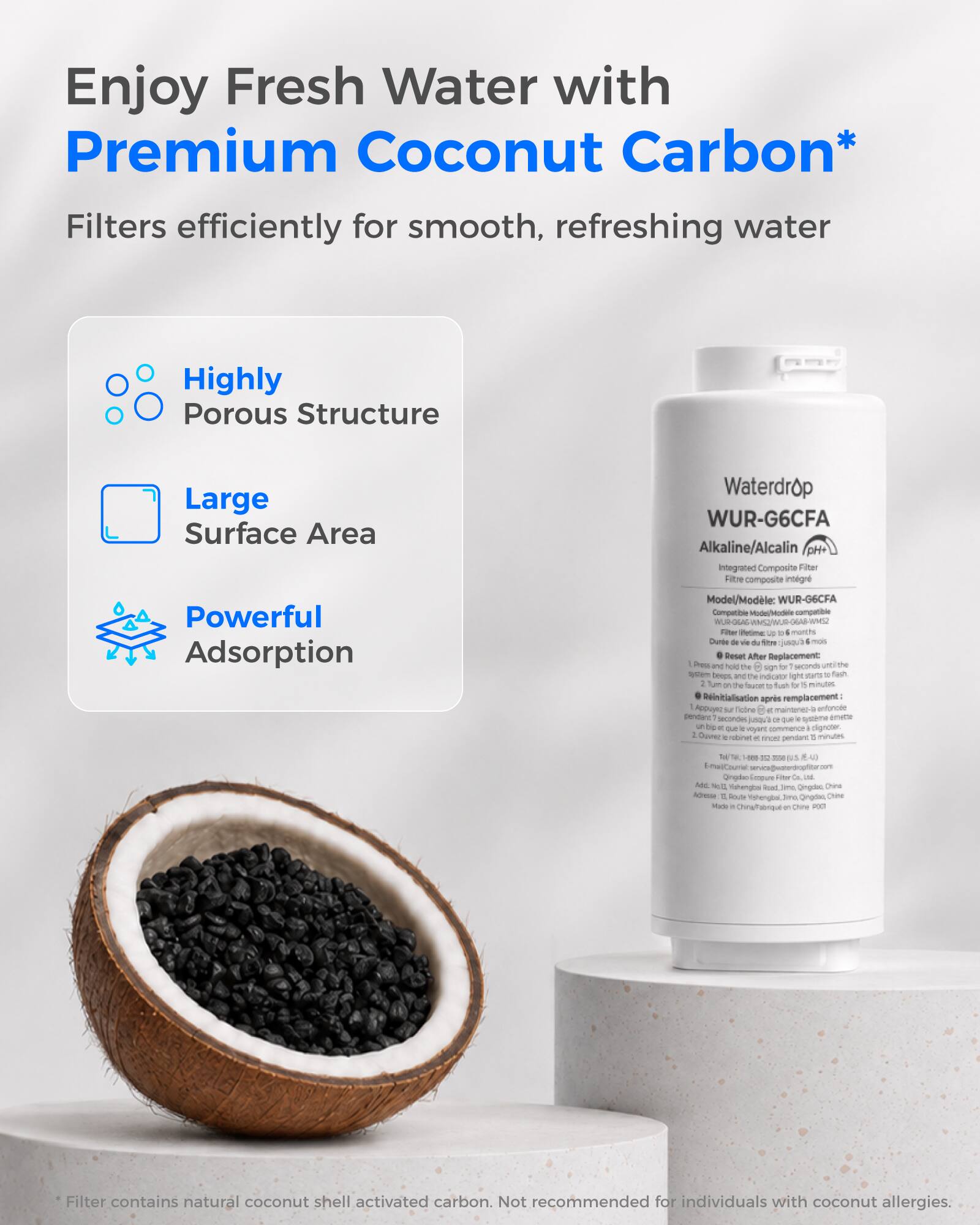 Enjoy Fresh Water with Premium Coconut Carbon*  
Filters efficiently for smooth, refreshing water

- Highly Porous Structure
- Large Surface Area
- Powerful Adsorption

Waterdrop WUR-G6CFA Alkaline/Alcalin pH+ Integrated Composite Filter  
Model/Modèle: WUR-G6CFA  
Compatible Model/Modèle compatible: OGAG  
Filter Life: Up to 6 months  
Dunte de vie du filtre: jusqu'à 6 mois  
Reset After Replacement: Press and hold TM sign for 8 seconds until the system beeps, and indicator light the to fish 2 flavor 0 fush b 15 minutes  
Réinitialisation après remplacement: - Appuyez sur le bouton TM pendant 8 secondes jusqu'à ce que le système émette un bip et que l'indicateur lumineux commence à clignoter. - Ouvrez le robinet pendant 15 minutes et finissez

76 TAL - 12 250 6 41 L-mal/Courriel: Fiber Co.  
Add: DE Mahengbai Road, Ongdac, Chine  
l'adresse: Route Yishengbai, ima