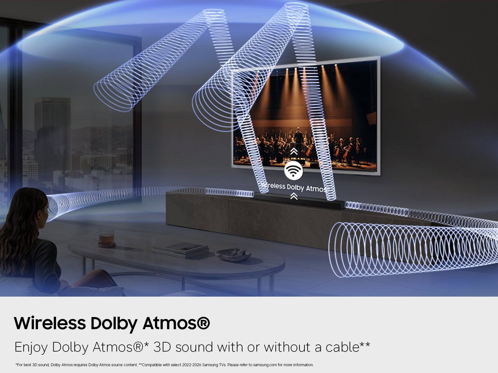 Wireless Dolby Atmos®  
Enjoy Dolby Atmos®* 3D sound with or without a cable**  
*For best 3D sound, Dolby Atmos requires Dolby Atmos source content.  
**Compatible with select 2022-2026 Samsung TVs. Please refer to samsung.com for more information.