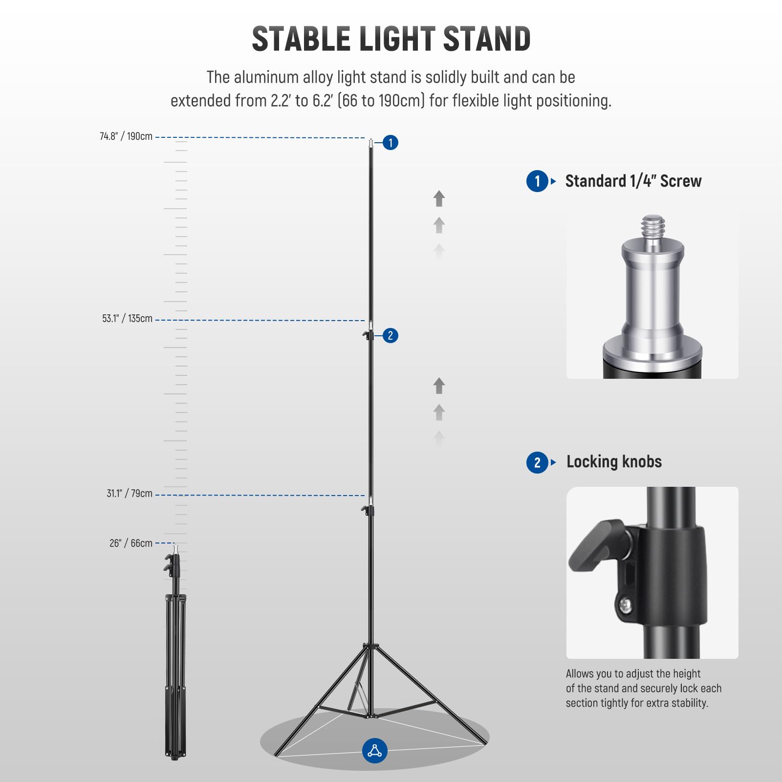 STABLE LIGHT STAND

The aluminum alloy light stand is solidly built and can be extended from 2.2" to 6.2' (66 to 190cm) for flexible light positioning.

- 74.8 / 190cm
- 55.1 / 135cm
- 31.1 / 79cm
- 26" / 66cm

1. Standard 1/4" Screw
2. Locking knobs

Allows you to adjust the height of the stand and securely lock each section tightly for extra stability.