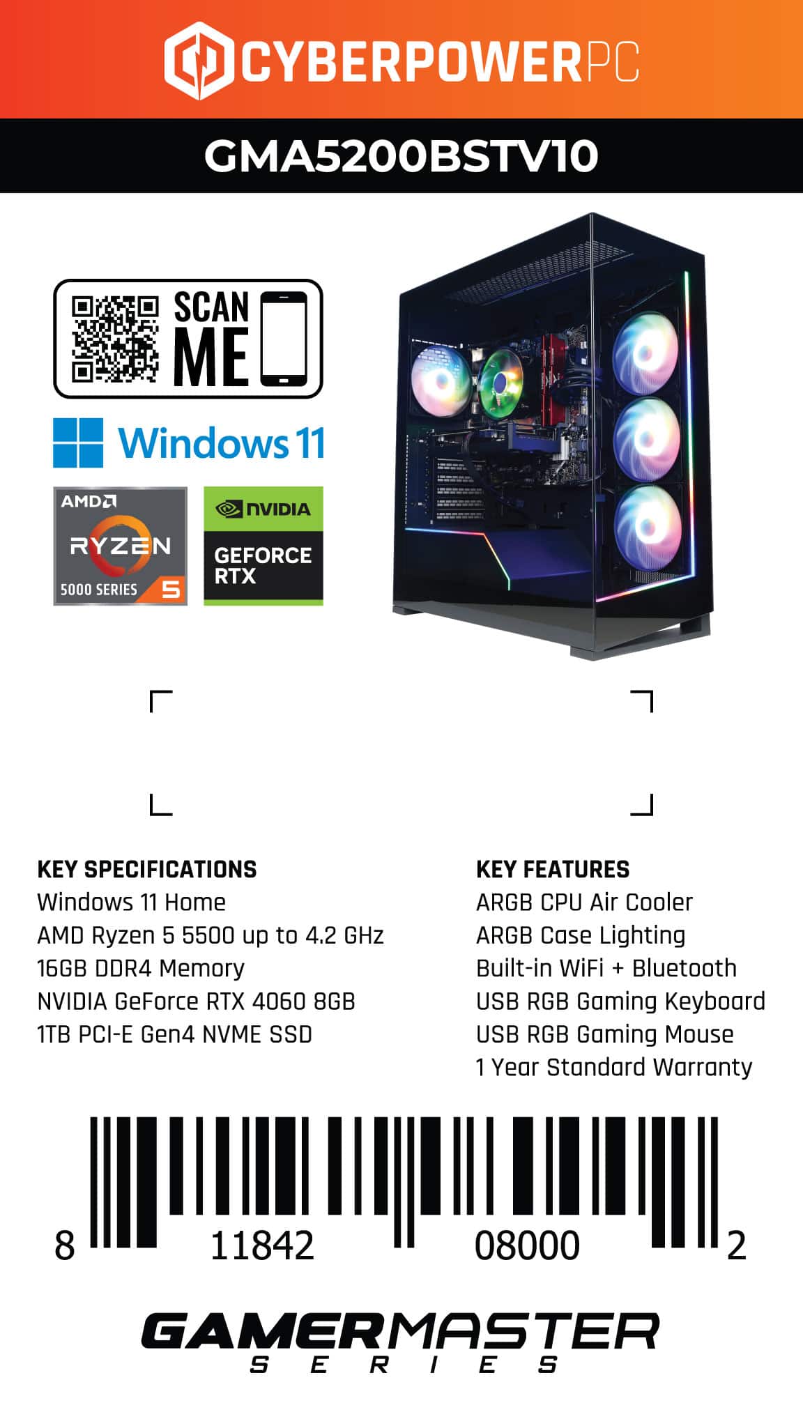 CyberPowerPC GMA5200BSTV10 SCAN ME Windows 11 AMD2 NVIDIA RYZEN GEFORCE RTX 5000 SERIES 5 KEY SPECIFICATIONS Windows 11 Home AMD Ryzen 5 5500 up to 4.2 GHz 16GB DDR4 Memory NVIDIA GeForce RTX 4060 8GB 1TB PCI-E Gen4 NVME SSD KEY FEATURES ARGB CPU Air Cooler ARGB Case Lighting Built-in WiFi + Bluetooth USB RGB Gaming Keyboard USB RGB Gaming Mouse 1 Year Standard Warranty