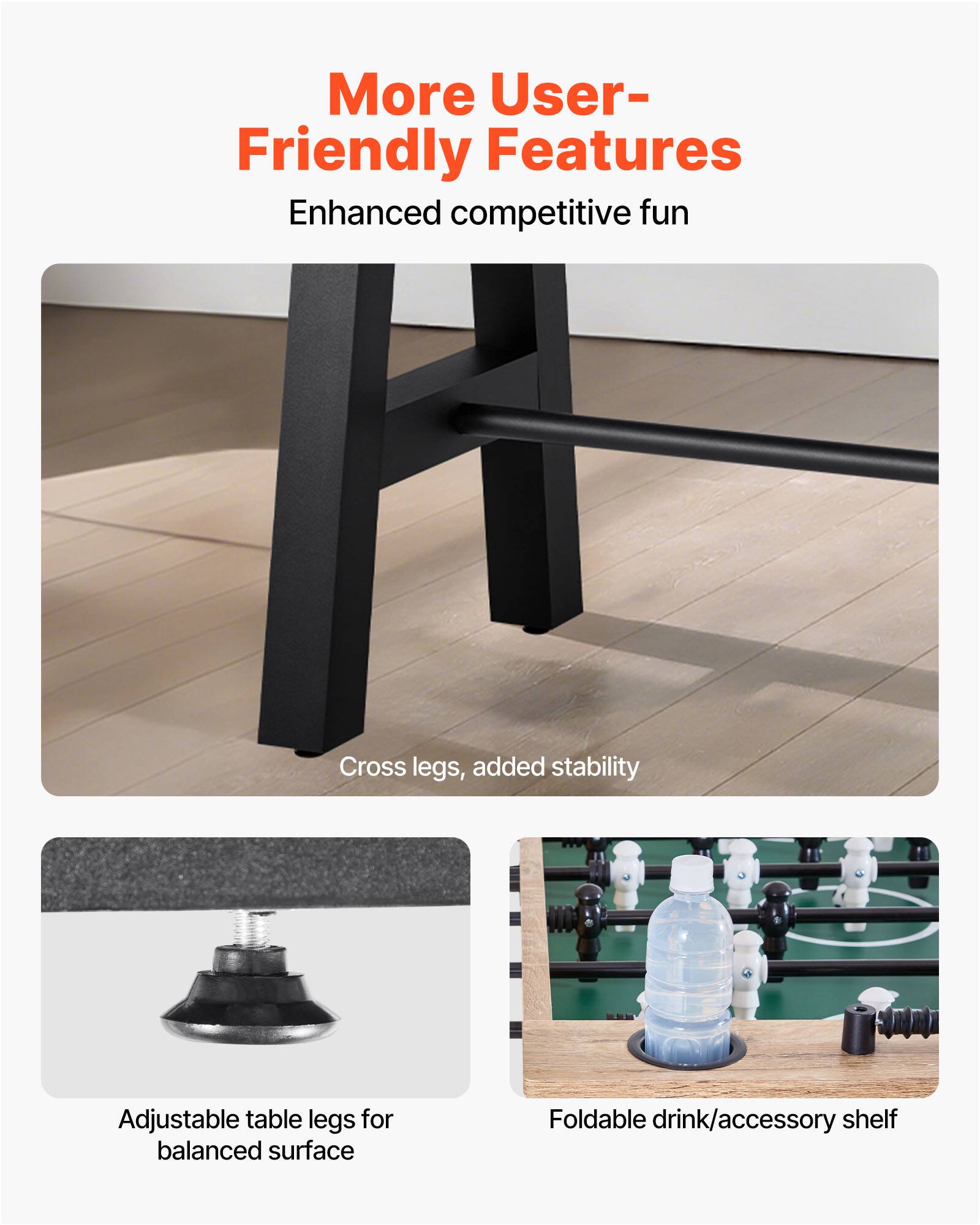 More User-Friendly Features  
Enhanced competitive fun  

Cross legs, added stability  

Adjustable table legs for balanced surface  

Foldable drink/accessory shelf