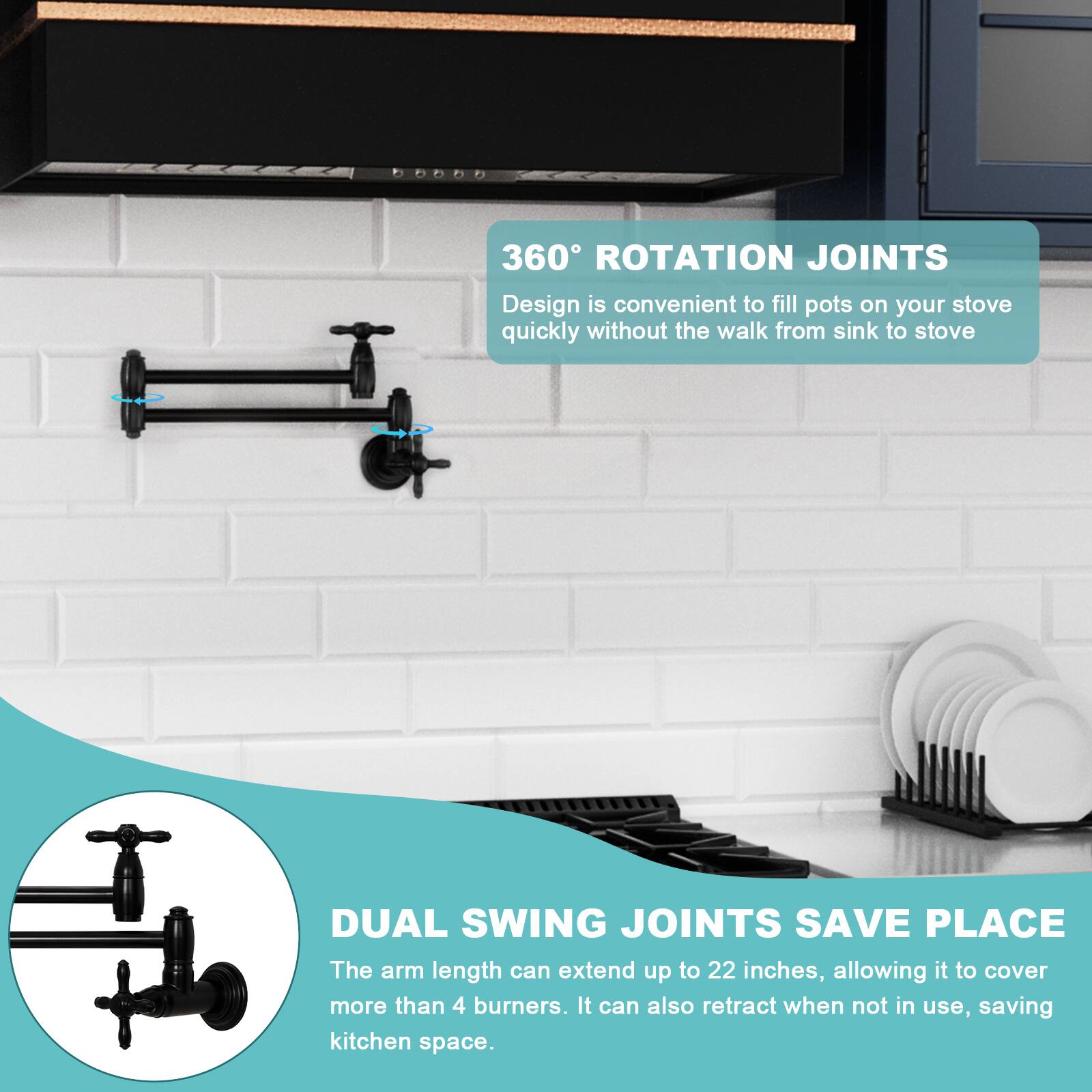 360° ROTATION JOINTS  
Design is convenient to fill pots on your stove quickly without the walk from sink to stove.

DUAL SWING JOINTS SAVE PLACE  
The arm length can extend up to 22 inches, allowing it to cover more than 4 burners. It can also retract when not in use, saving kitchen space.