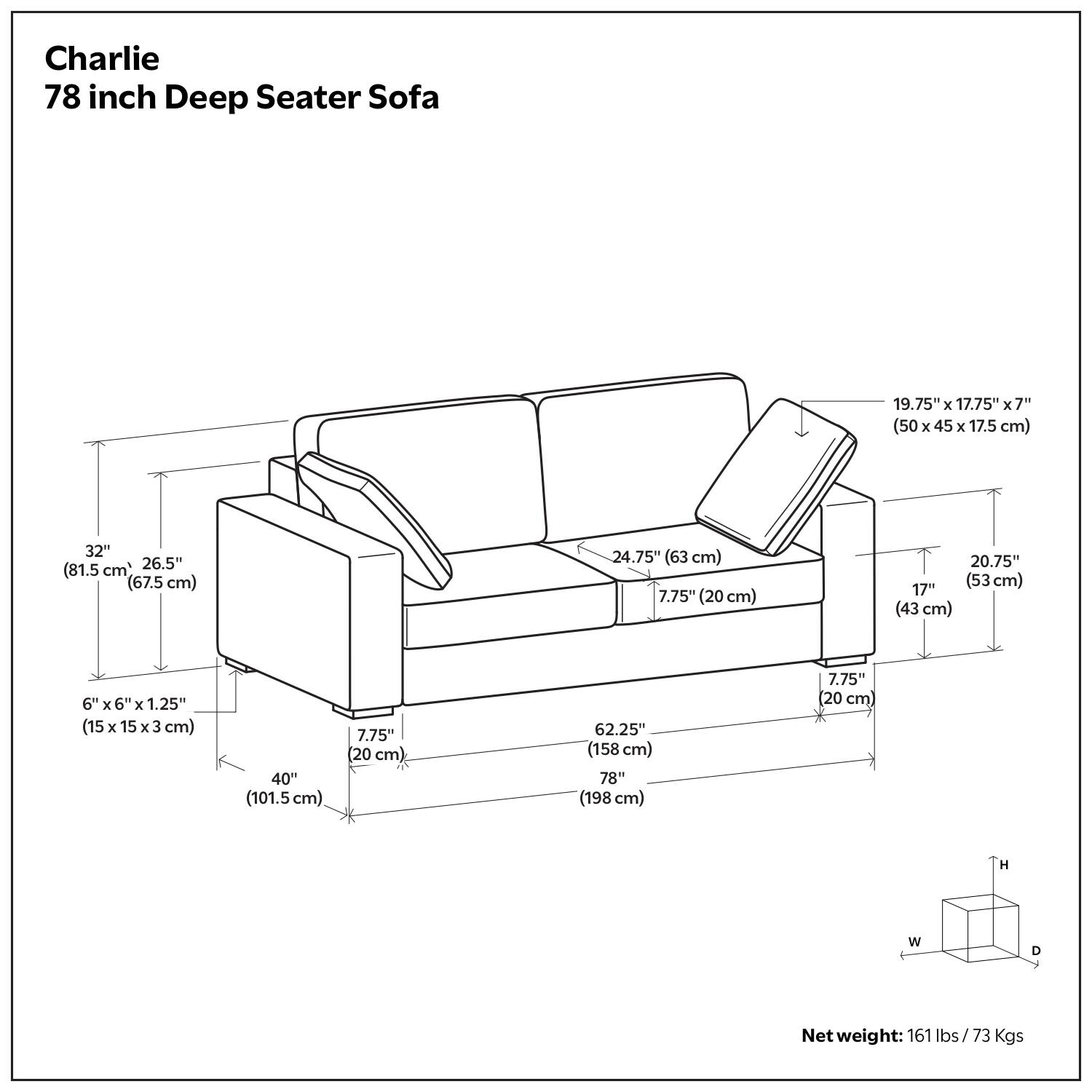 Charlie  
78 inch Deep Seater Sofa  

Dimensions:  
- 19.75" x 17.75" x 7" (50 x 45 x 17.5 cm)  
- 32" (81.5 cm)  
- 26.5" (67.5 cm)  
- 24.75" (63 cm)  
- 7.75" (20 cm)  
- 20.75" (53 cm)  
- 6" x 6" x 1.25" (15 x 15 x 3 cm)  
- 40" (101.5 cm)  
- 62.25" (158 cm)  
- 78" (198 cm)  
- 7.75" (20 cm)  

Net weight: 161 lbs / 73 Kgs