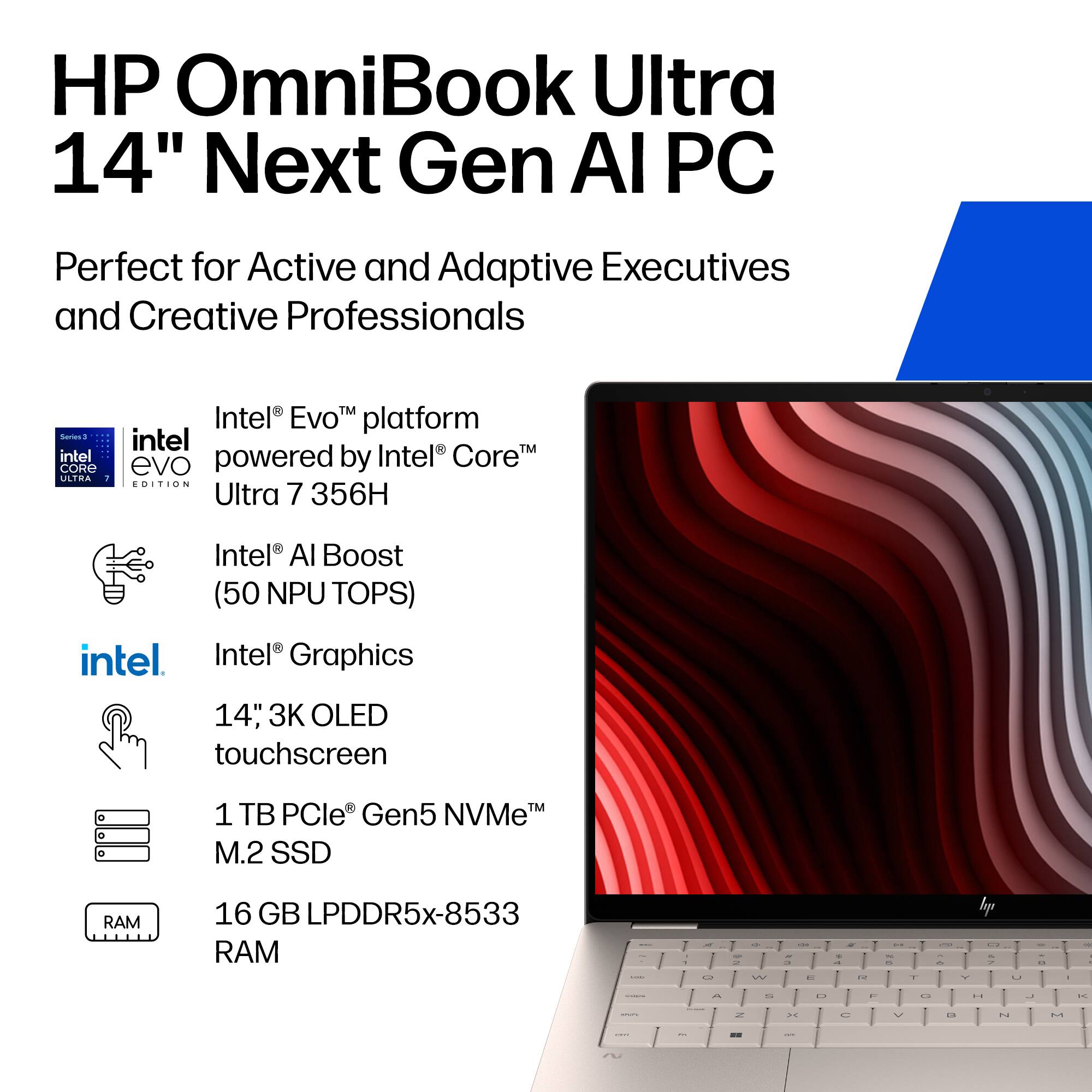 HP OmniBook Ultra 14" Next Gen AI PC  
Perfect for Active and Adaptive Executives and Creative Professionals  

Intel® Evo™ platform powered by Intel® Core™ Ultra 7 356H  
Intel® AI Boost (50 NPU TOPS)  
Intel® Graphics  
14" 3K OLED touchscreen  
1 TB PCIe® Gen5 NVMe™ M.2 SSD  
16 GB LPDDR5x-8533 RAM