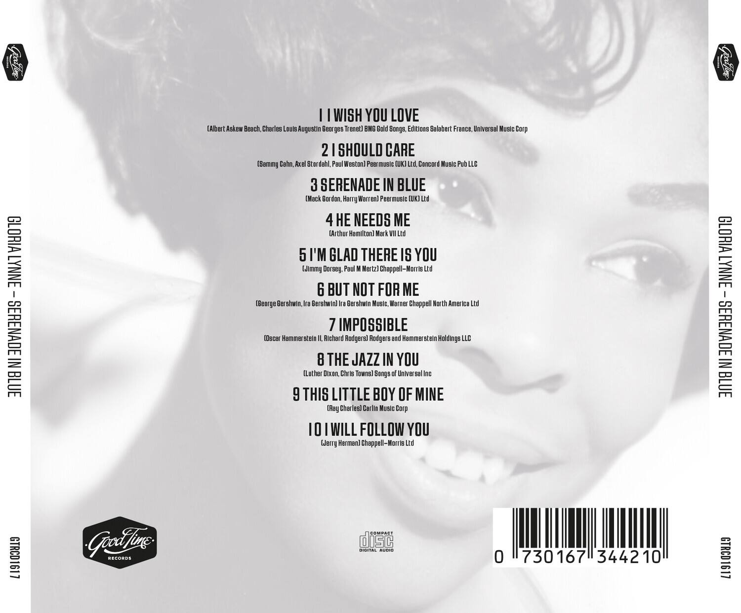 **GLORIA LYNNE - SERENADE IN BLUE**

1. I WISH YOU LOVE  
   (Albert Askew, Beach, Charles Louis Augustin Georges Trenet)  
   BMG Gold Songs, Editions Salabert France, Universal Music Corp

2. I SHOULD CARE  
   (Sammy Cahn, Axel Stordahl, Paul Weston)  
   Peer music (UK) Ltd, Concord Music Pub LLC

3. SERENADE IN BLUE  
   (Mack Gordon, Harry Warren)  
   Peer music (UK) Ltd

4. HE NEEDS ME  
   (Arthur Hamilton)  
   Mark VII Ltd

5. I’M GLAD THERE IS YOU  
   (Jimmie Dorsey, Paul M. Nertz)  
   Chappell-Morris Ltd

6. BUT NOT FOR ME  
   (Borge Shwin, Ira Sershuin)  
   Ira Ber shats Music, Warner Chappell North America Ltd

7. IMPOSSIBLE  
   (Oscar Hammerstein II, Richard Rodgers)  
   Rodgers and Hammerstein Holdings LLC

8. THE JAZZ IN YOU  
   (Luther Dixon, Chris Towns)  
   Songs
