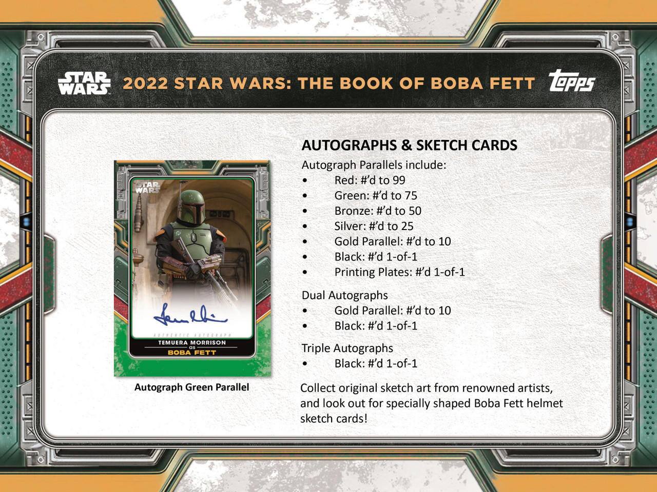 **2022 STAR WARS: THE BOOK OF BOBA FETT**

**AUTOGRAPHS & SKETCH CARDS**

Autograph Parallels include:
- Red: #’d to 99
- Green: #’d to 75
- Bronze: #’d to 50
- Silver: #’d to 25
- Gold Parallel: #’d to 10
- Black: #’d 1-of-1
- Printing Plates: #’d 1-of-1

**Dual Autographs**
- Gold Parallel: #’d to 10
- Black: #’d 1-of-1

**Triple Autographs**
- Black: #’d 1-of-1

**Autograph Green Parallel**

Collect original sketch art from renowned artists, and look out for specially shaped Boba Fett helmet sketch cards!