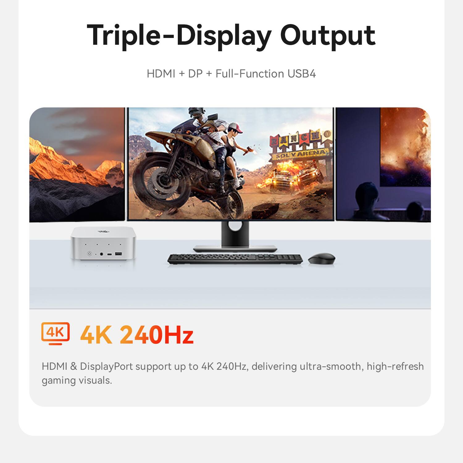 Triple-Display Output HDMI + DP + Full-Function USB4

4K 240Hz

HDMI & DisplayPort support up to 4K 240Hz, delivering ultra-smooth, high-refresh gaming visuals.