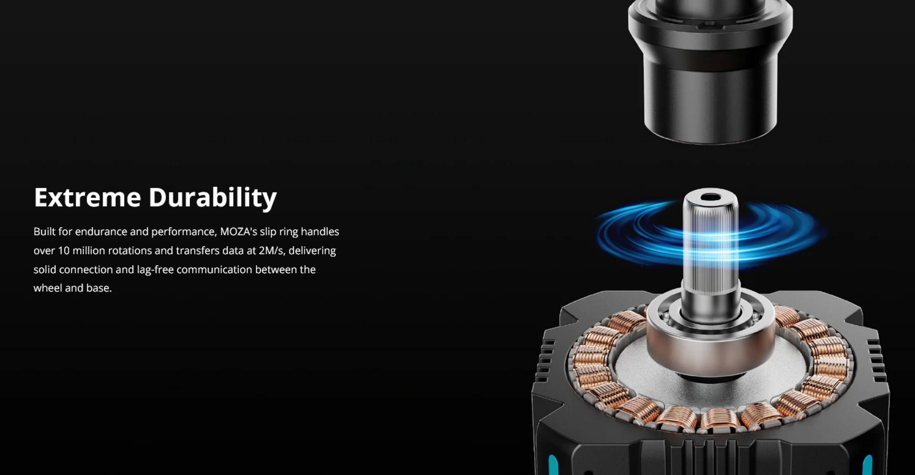 Extreme Durability

Built for endurance and performance, MOZA's slip ring handles over 10 million rotations and transfers data at 2M/s, delivering solid connection and lag-free communication between the wheel and base.