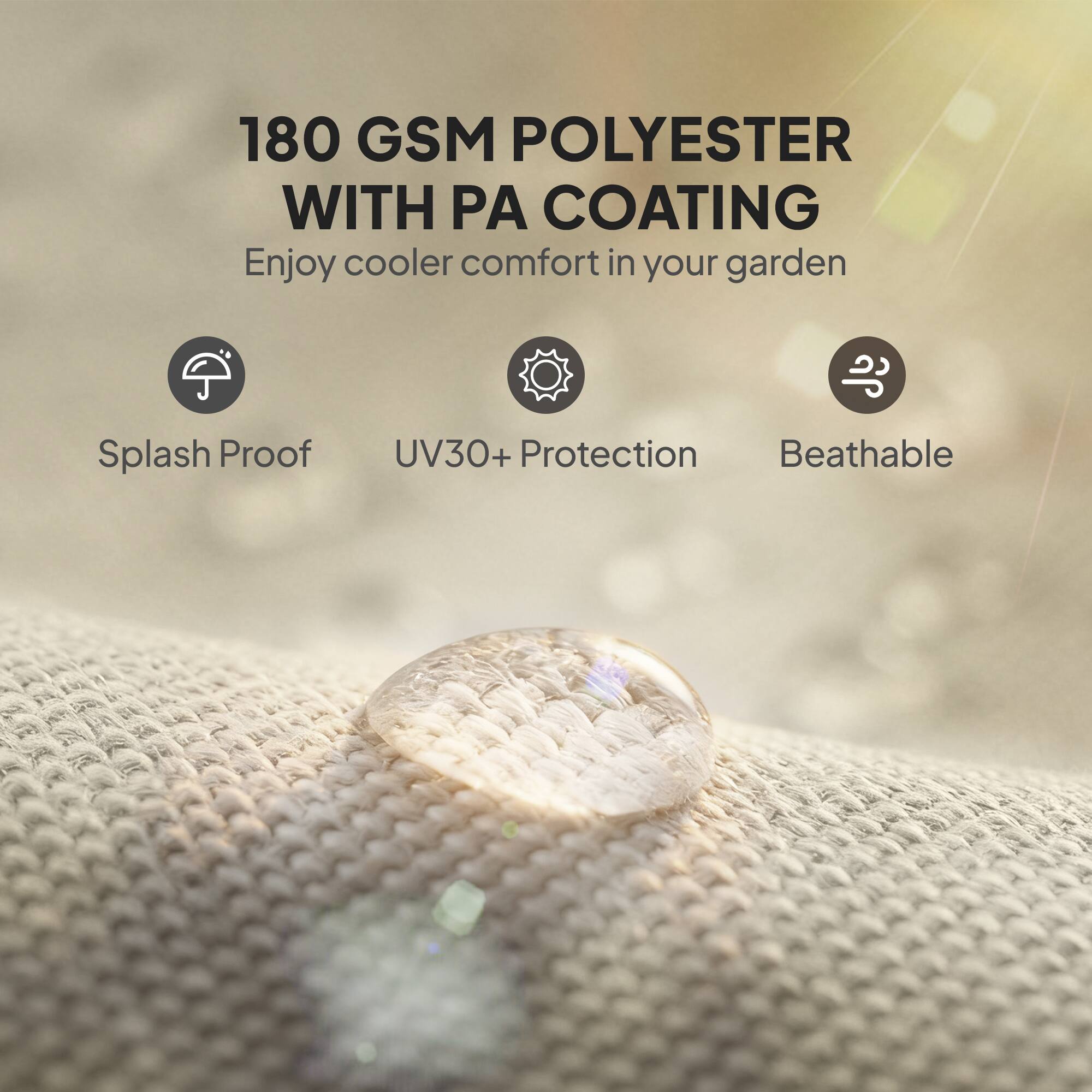 180 GSM POLYESTER WITH PA COATING  
Enjoy cooler comfort in your garden  

- Splash Proof  
- UV30+ Protection  
- Breathable