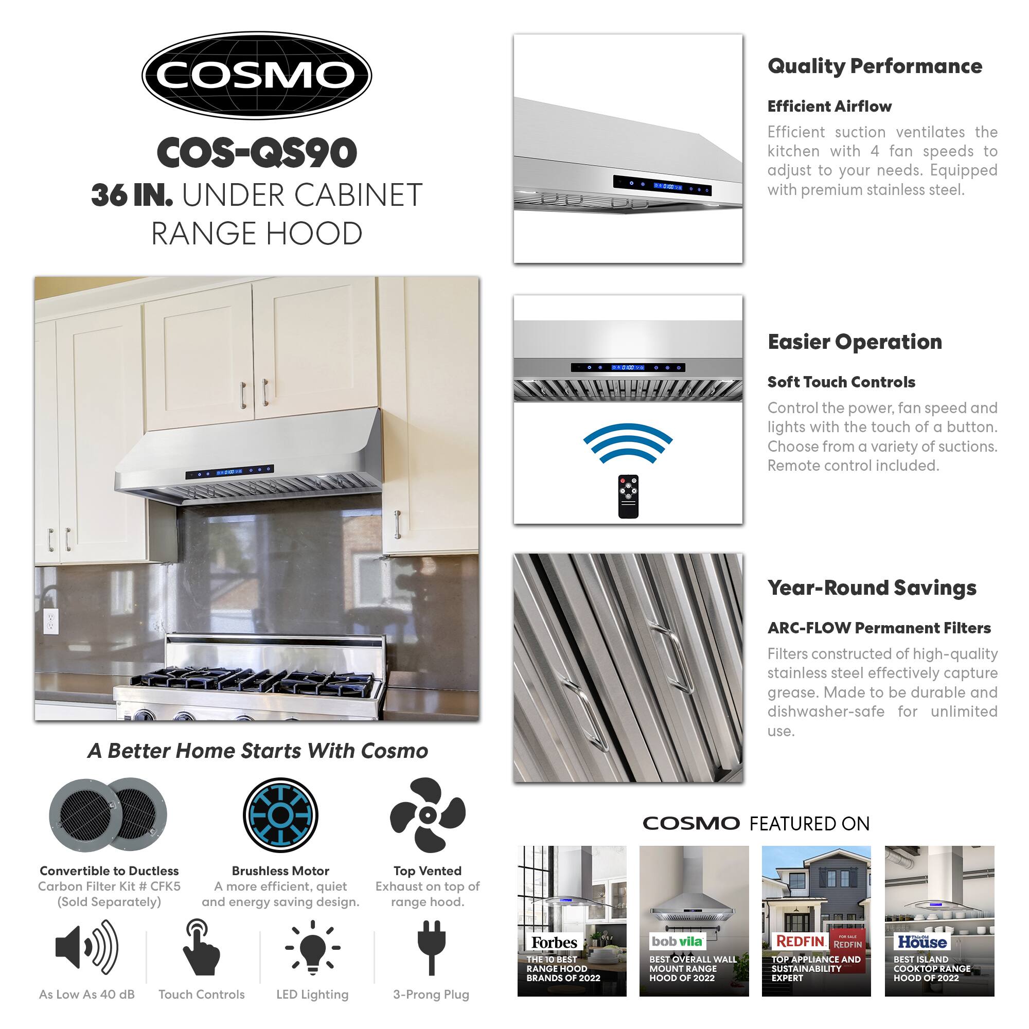 **COSMO COS-QS90 36 IN. UNDER CABINET RANGE HOOD**

**Quality Performance**
- Efficient Airflow: Efficient suction ventilates the kitchen with 4 fan speeds to adjust to your needs. Equipped with premium stainless steel.

**Easier Operation**
- Soft Touch Controls: Control the power, fan speed, and lights with the touch of a button. Choose from a variety of suctions. Remote control included.

**Year-Round Savings**
- ARC-FLOW Permanent Filters: Filters constructed of high-quality stainless steel effectively capture grease. Made to be durable and dishwasher-safe for unlimited use.

**A Better Home Starts With Cosmo**
- Convertible to Ductless Carbon Filter Kit # CFK5 (Sold Separately)
- Brushless Motor: A more efficient, quiet, and energy-saving design.
- Top Vented: Exhaust on top of the range hood.
- As Low As 40 dB
- Touch Controls
- LED Lighting
- 3-Prong Plug

**COSMO FEATURED ON**
- Forbes: THE 10 BEST RANGE HOODS OF 2022
- bob vila: BEST OVERALL WALL MOUNT RANGE HOOD OF 2022
