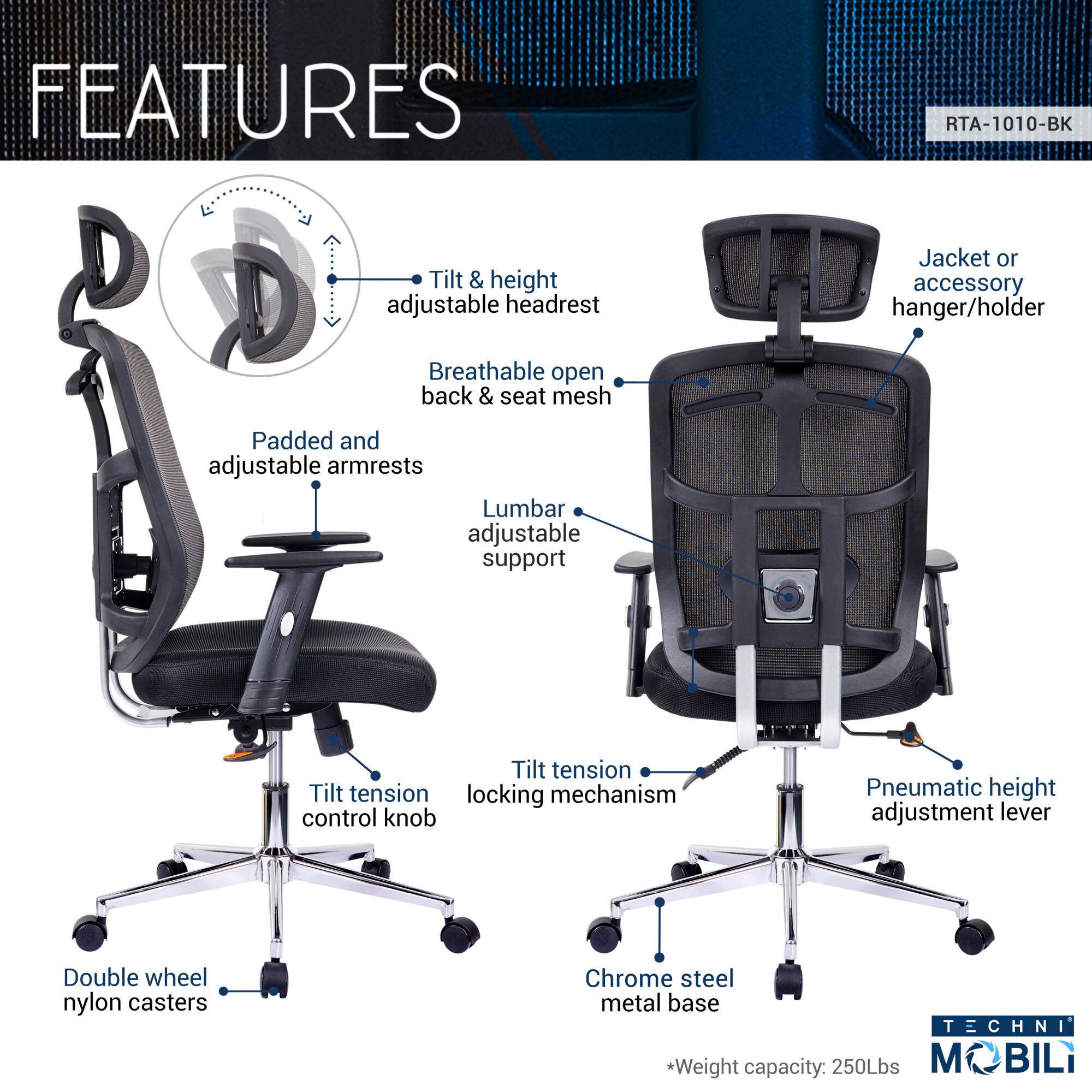 **FEATURES**

- Tilt & height adjustable headrest
- Breathable open back & seat mesh
- Padded and adjustable armrests
- Lumbar adjustable support
- Tilt tension control knob
- Tilt tension locking mechanism
- Pneumatic height adjustment lever
- Double wheel nylon casters
- Chrome steel metal base
- Jacket or accessory hanger/holder

**TECHNI MOBILI**

*Weight capacity: 250Lbs*