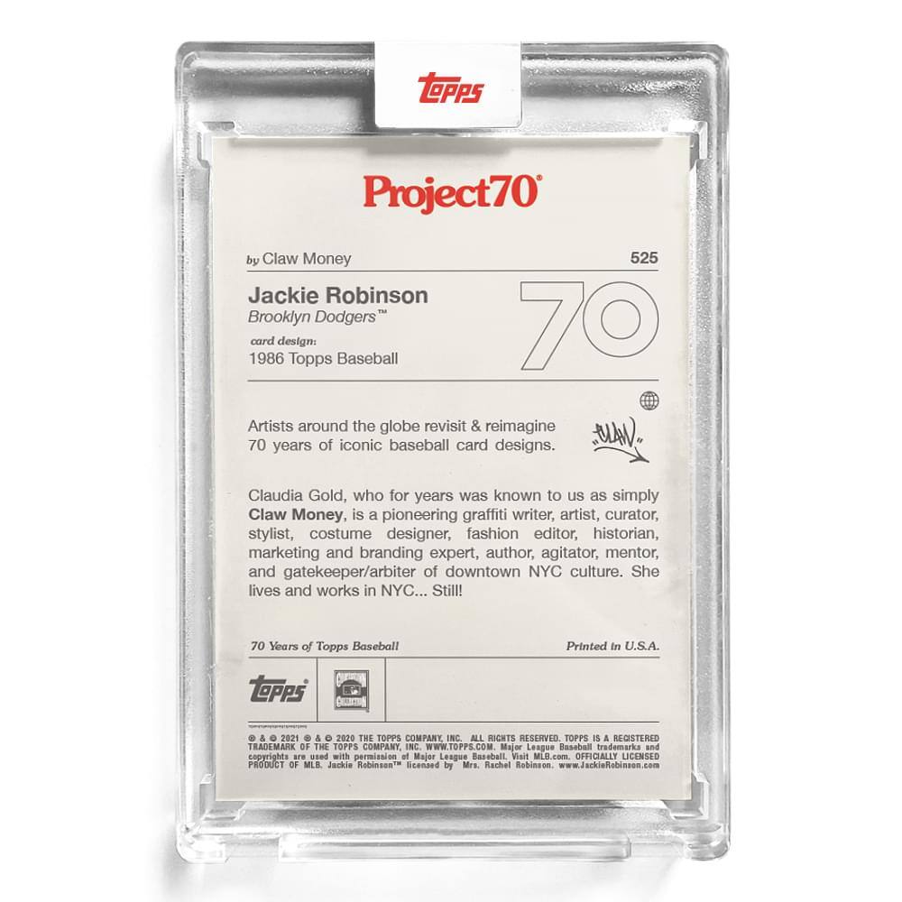 **Project70**

**525**

**by Claw Money**

**Jackie Robinson**  
**Brooklyn Dodgers™**  
**card design:**  
**1986 Topps Baseball**

**Artists around the globe revisit & reimagine 70 years of iconic baseball card designs.**

**Claudia Gold, who for years was known to us as simply Claw Money, is a pioneering graffiti writer, artist, curator, stylist, costume designer, fashion editor, historian, marketing and branding expert, author, agitator, mentor, and gatekeeper/arbiter of downtown NYC culture. She lives and works in NYC... Still!**

**70 Years of Topps Baseball**

**Printed in U.S.A.**

**Topps**

**© & ™ 2021 & 2020 THE TOPPS COMPANY, INC. ALL RIGHTS RESERVED. TOPPS IS A REGISTERED TRADEMARK OF THE TOPPS COMPANY, INC. WWW.TOPPS.COM.**

**Major League Baseball trademarks and copyrights are used with permission of Major League Baseball. Visit MLB.com. OFFICIALLY LICENSED PRODUCT OF MLB. Jackie Robinson™ licensed by Mrs. Rachel Robinson. www.JackieRobinson.com**