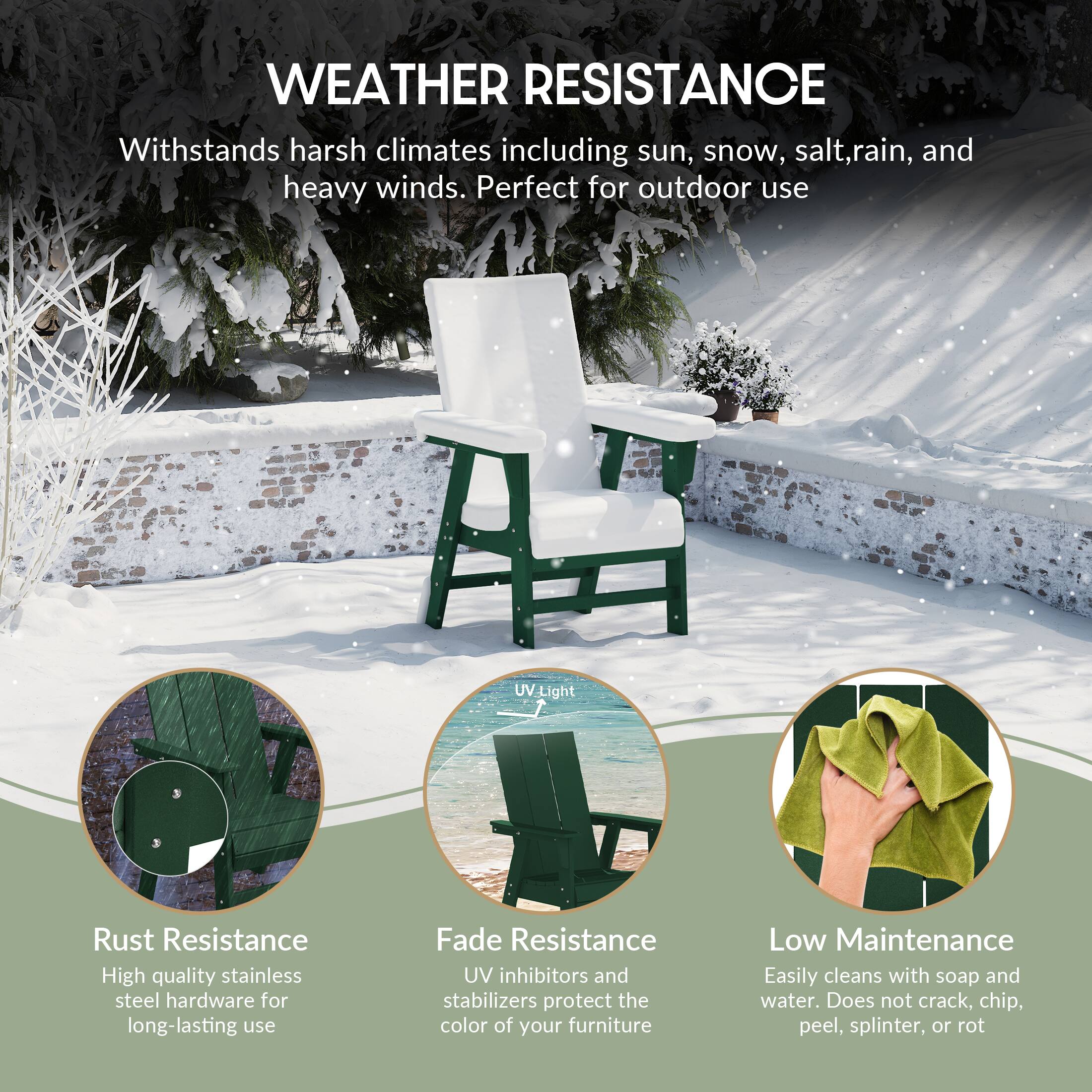 WEATHER RESISTANCE  
Withstands harsh climates including sun, snow, salt, rain, and heavy winds. Perfect for outdoor use.

- Rust Resistance  
  High quality stainless steel hardware for long-lasting use

- Fade Resistance  
  UV inhibitors and stabilizers protect the color of your furniture

- Low Maintenance  
  Easily cleans with soap and water. Does not crack, chip, peel, splinter, or rot