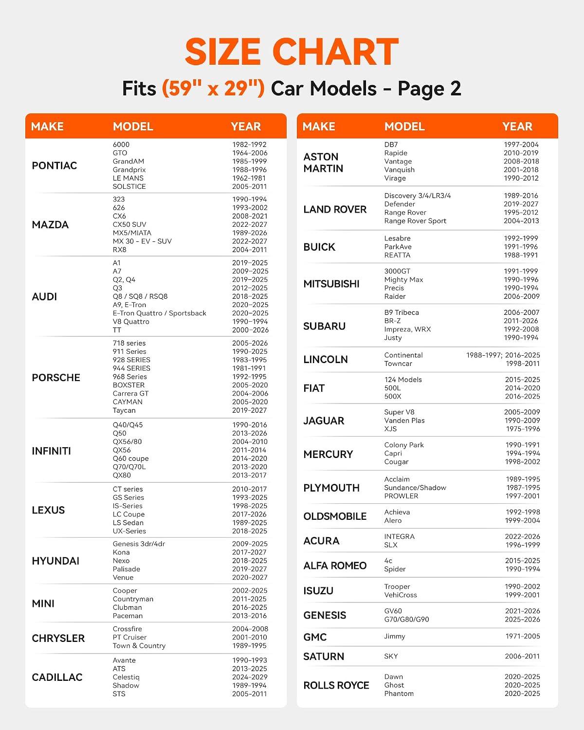 SIZE CHART  
Fits (59" x 29") Car Models - Page 2

MAKE | MODEL | YEAR

PONTIAC  
6000 | 1982-1992  
GTO | 1964-2006  
GrandAM | 1985-1999  
Grandprix | 1988-1996  
LE MANS | 1962-1981  
SOLSTICE | 2005-2011

MAZDA  
323 | 1990-1994  
626 | 1993-2002  
CX6 | 2008-2021  
MX30 - EV - SUV | 2022-2027  
MX5/MIATA | 1999-2026

AUDI  
A1 | 2019-2025  
A3 | 2009-2025  
Q2, Q4 | 2019-2025  
Q3