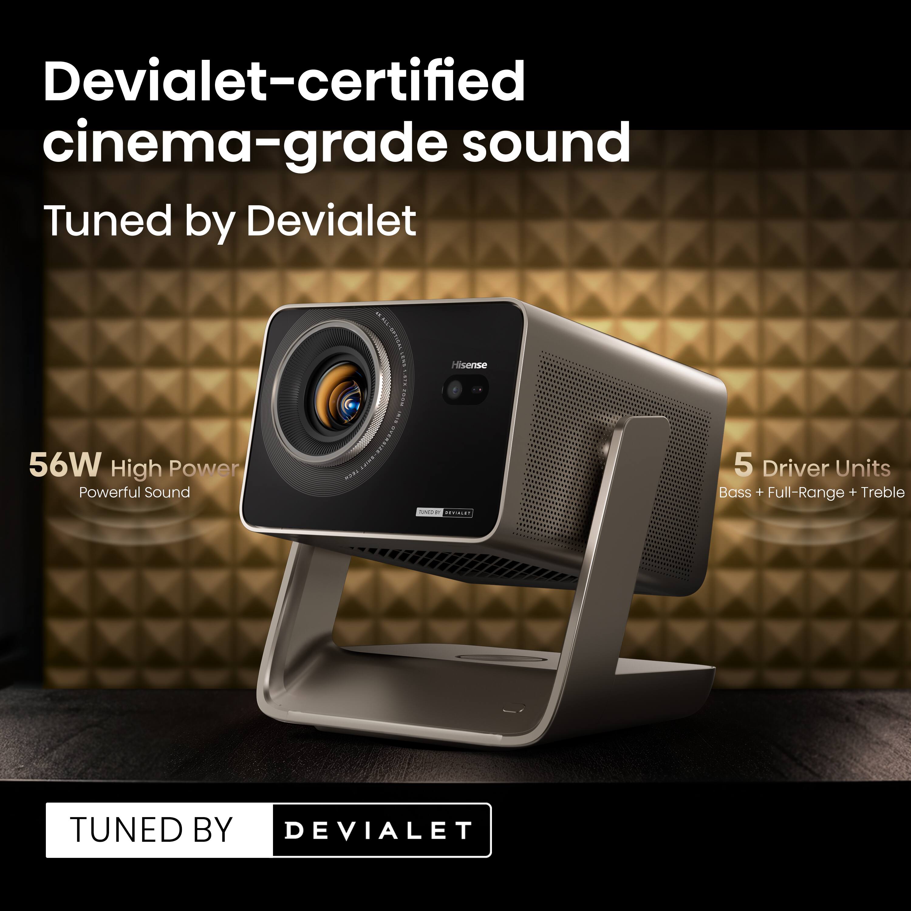 Devialet-certified cinema-grade sound  
Tuned by Devialet  

56W High Power  
Powerful Sound  

5 Driver Units  
Bass + Full-Range + Treble  

TUNED BY DEVIALET