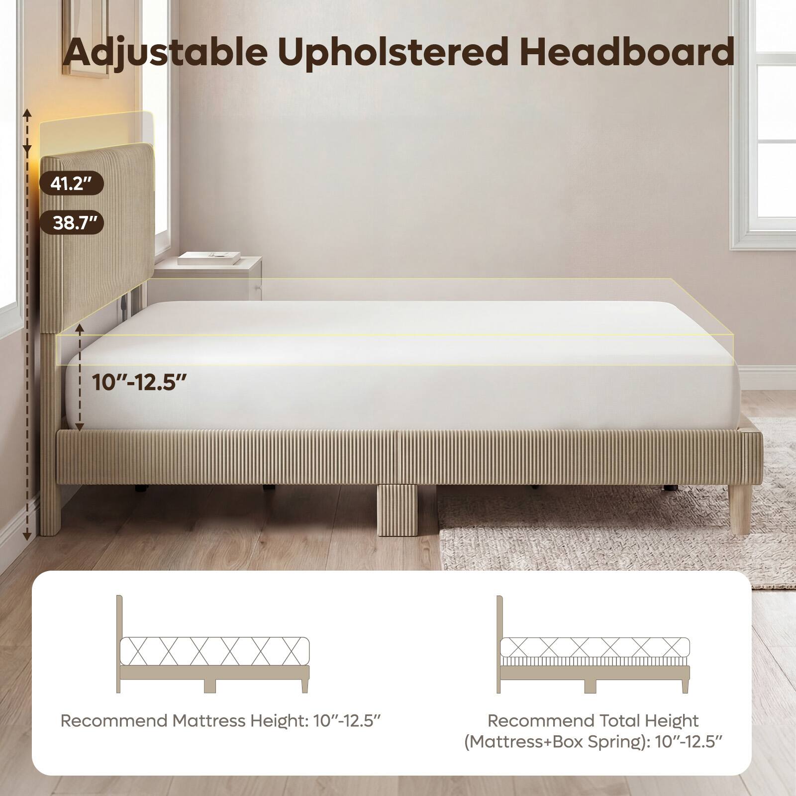 Adjustable Upholstered Headboard

41.2"
38.7"
10"-12.5"

Recommend Mattress Height: 10"-12.5"
Recommend Total Height (Mattress+Box Spring): 10"-12.5"