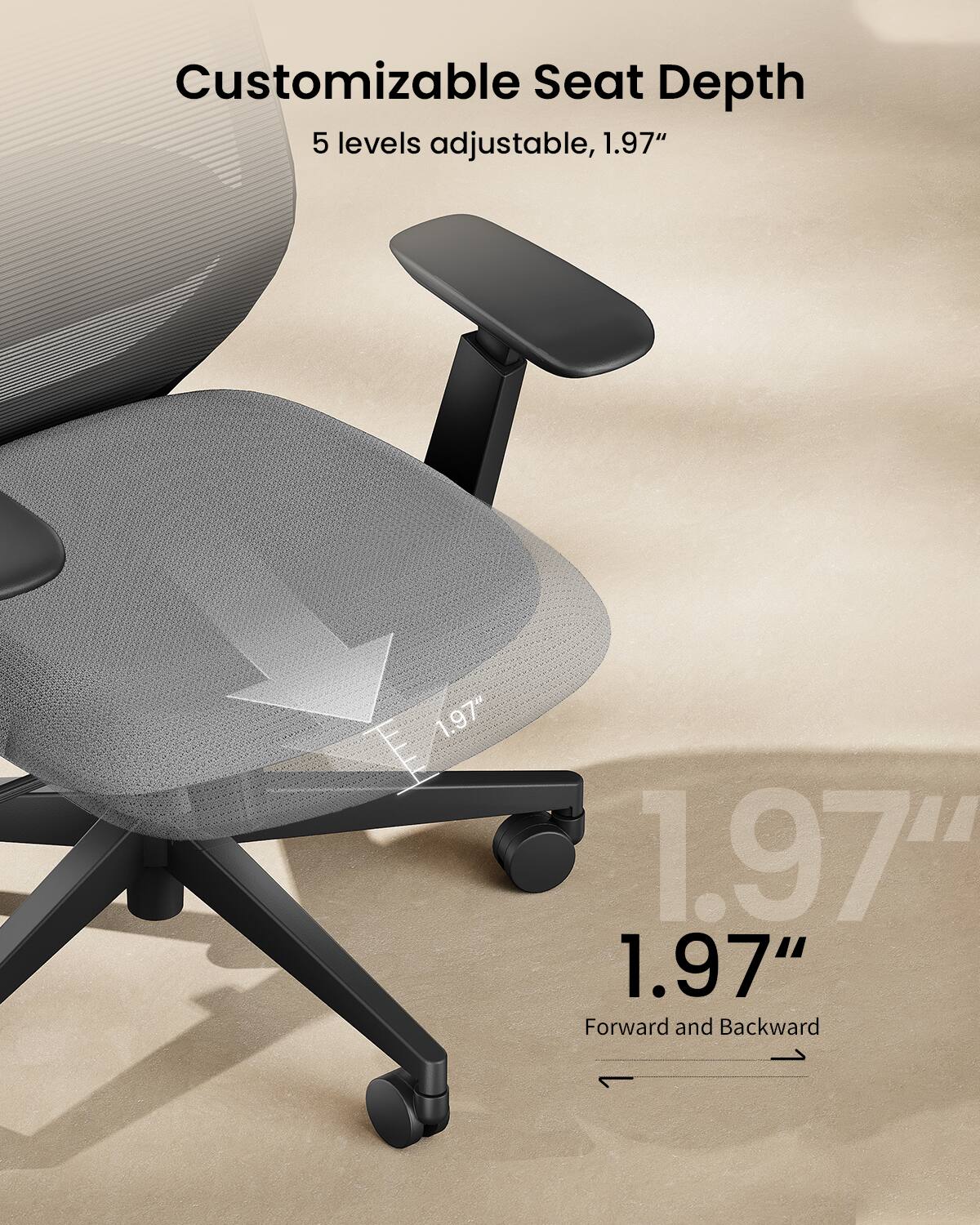 Customizable Seat Depth  
5 levels adjustable, 1.97"  
1.97" Forward and Backward