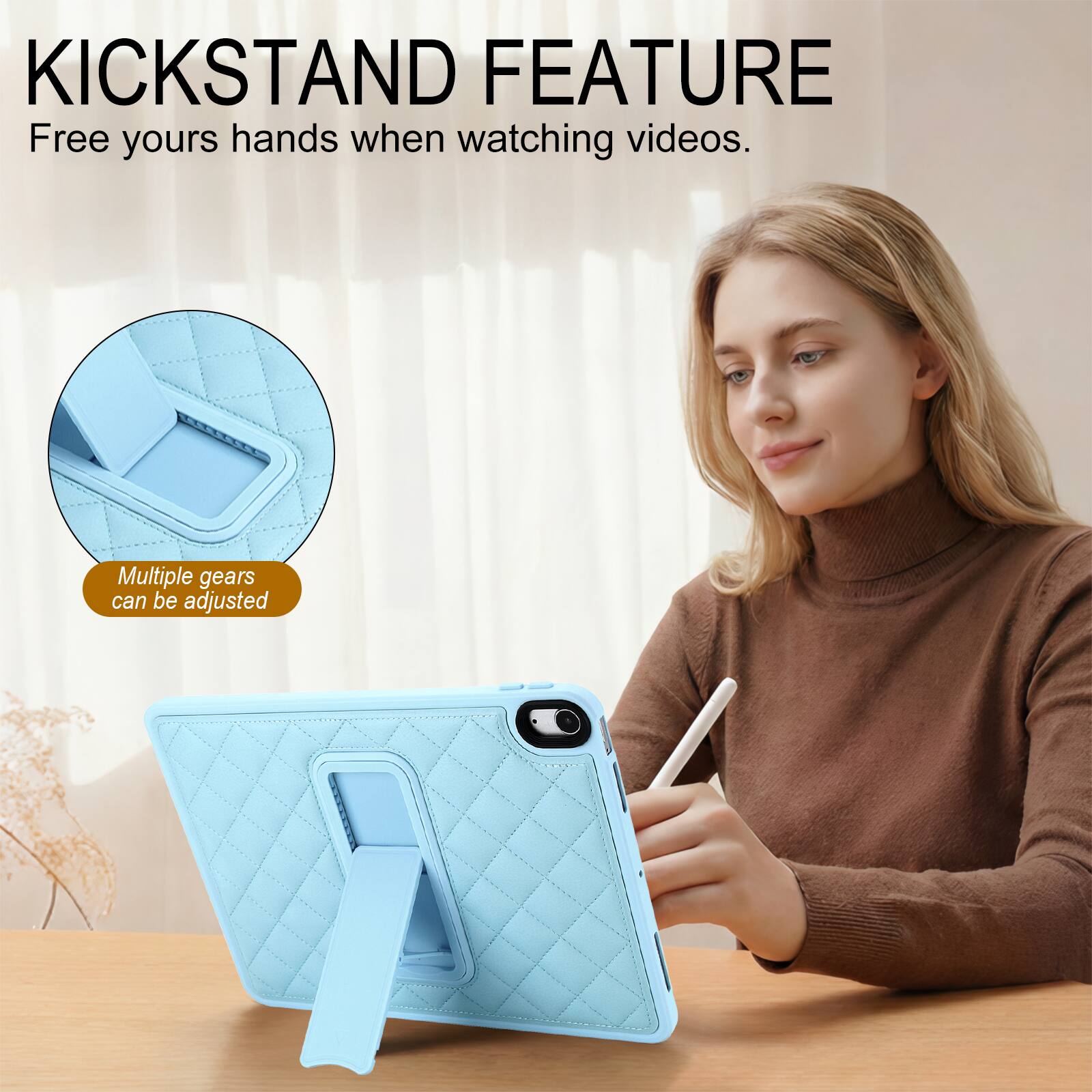 KICKSTAND FEATURE  
Free yours hands when watching videos.  
Multiple gears can be adjusted