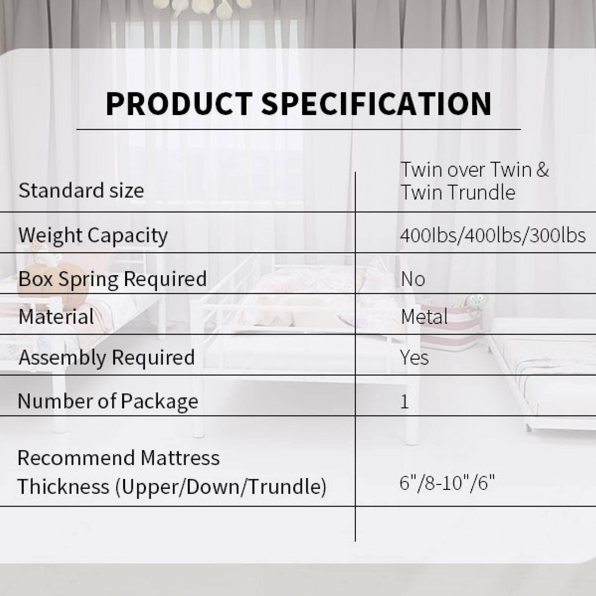 PRODUCT SPECIFICATION

Standard size: Twin over Twin & Twin Trundle

Weight Capacity: 400lbs/400lbs/300lbs

Box Spring Required: No

Material: Metal

Assembly Required: Yes

Number of Package: 1

Recommend Mattress Thickness (Upper/Down/Trundle): 6"/8-10"/6"