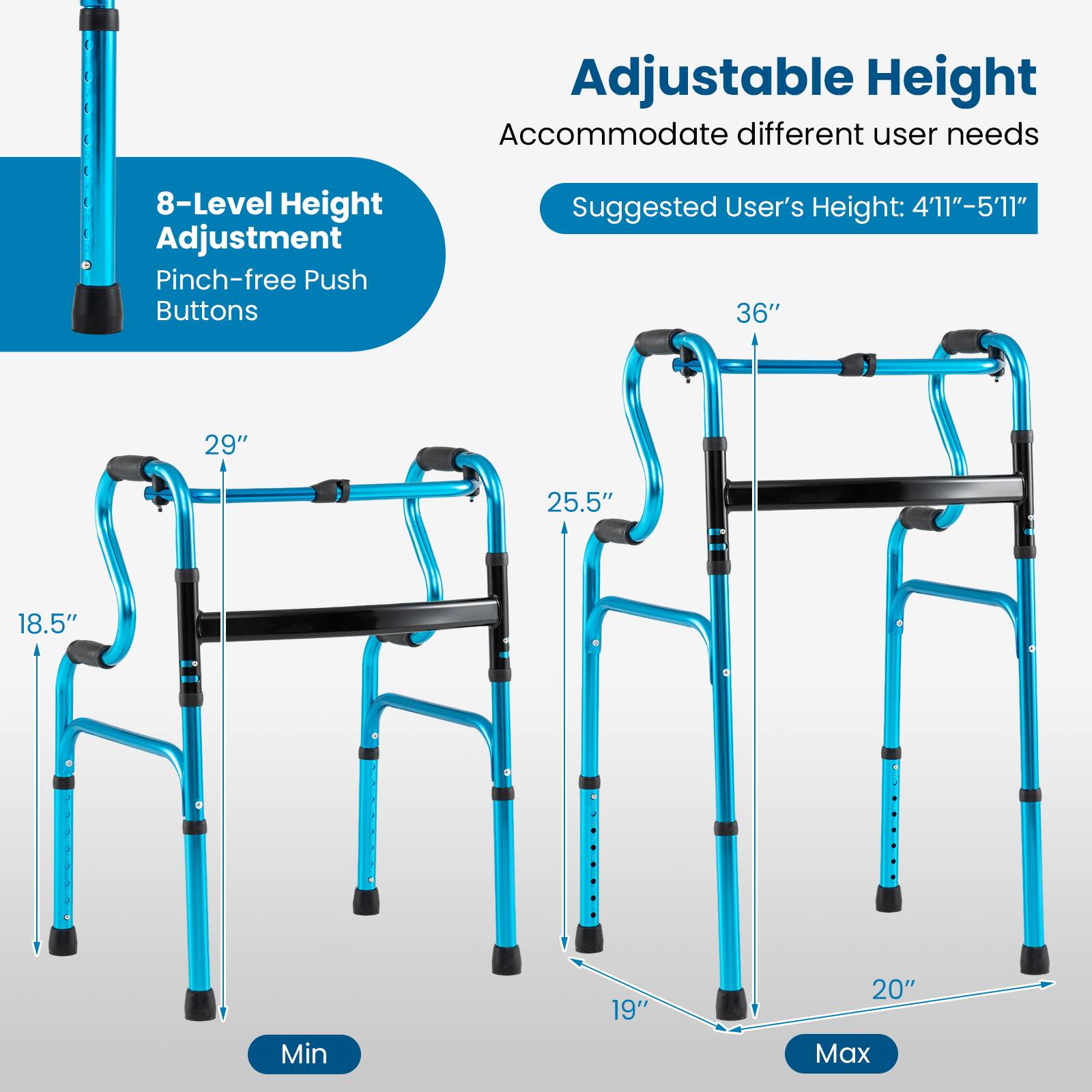 Adjustable Height  
Accommodate different user needs  

8-Level Height Adjustment  
Pinch-free Push Buttons  

Suggested User's Height: 4'11" - 5'11"  

Min: 18.5"  
29"  
25.5"  
19"  

Max: 36"  
20"