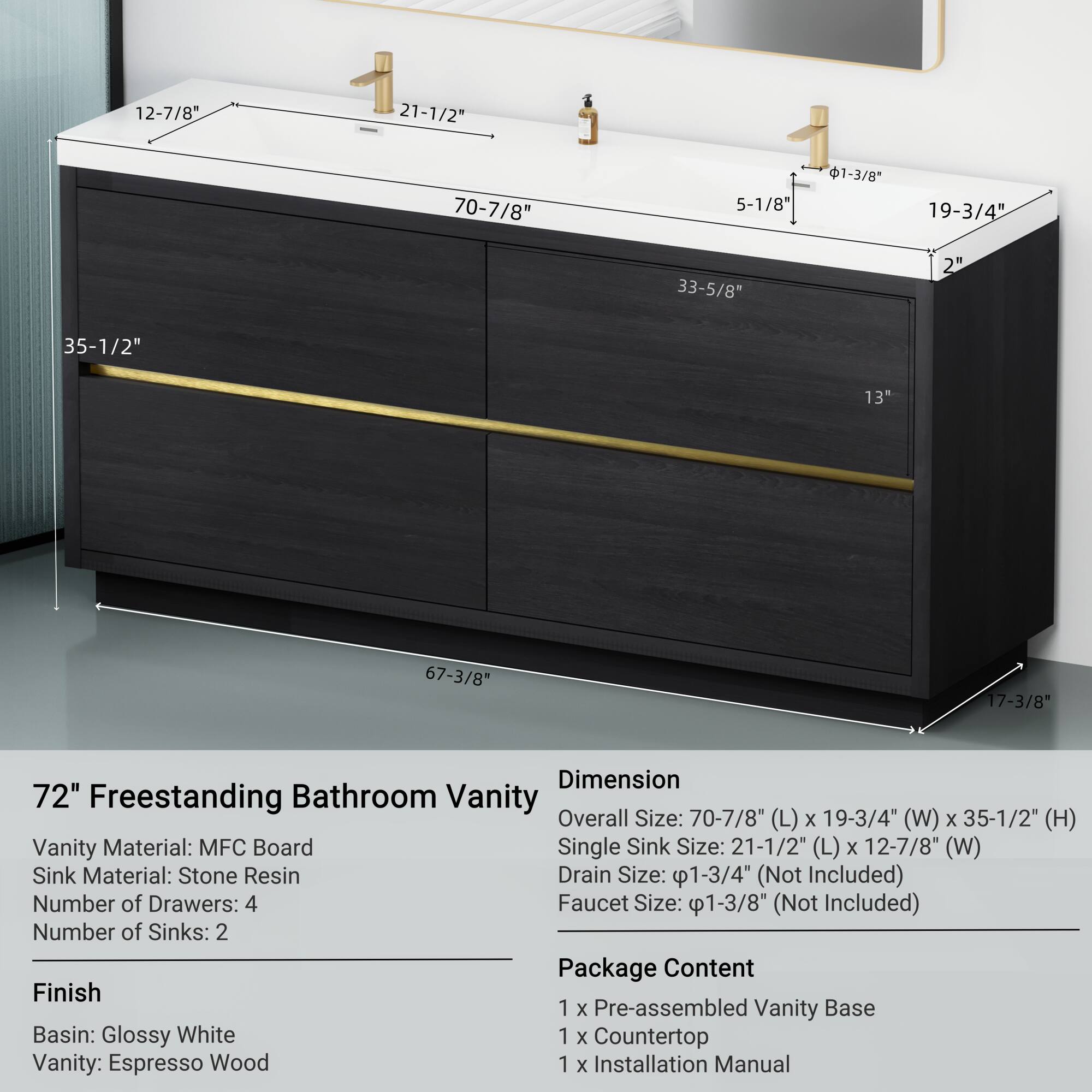 **72" Freestanding Bathroom Vanity**

**Dimension**
- Overall Size: 70-7/8" (L) x 19-3/4" (W) x 35-1/2" (H)
- Single Sink Size: 21-1/2" (L) x 12-7/8" (W)
- Drain Size: 1-3/4" (Not Included)
- Faucet Size: 1-3/8" (Not Included)

**Vanity Material:** MFC Board  
**Sink Material:** Stone Resin  
**Number of Drawers:** 4  
**Number of Sinks:** 2  

**Finish**
- Basin: Glossy White  
- Vanity: Espresso Wood  

**Package Content**
- 1 x Pre-assembled Vanity Base  
- 1 x Countertop  
- 1 x Installation Manual  

**Dimensions on Image:**
- 12-7/8"  
- 21-1/2"  
- 70-7/8"  
- 5-1/8"  
- 1-3/8"  
- 19-3/4"  
-