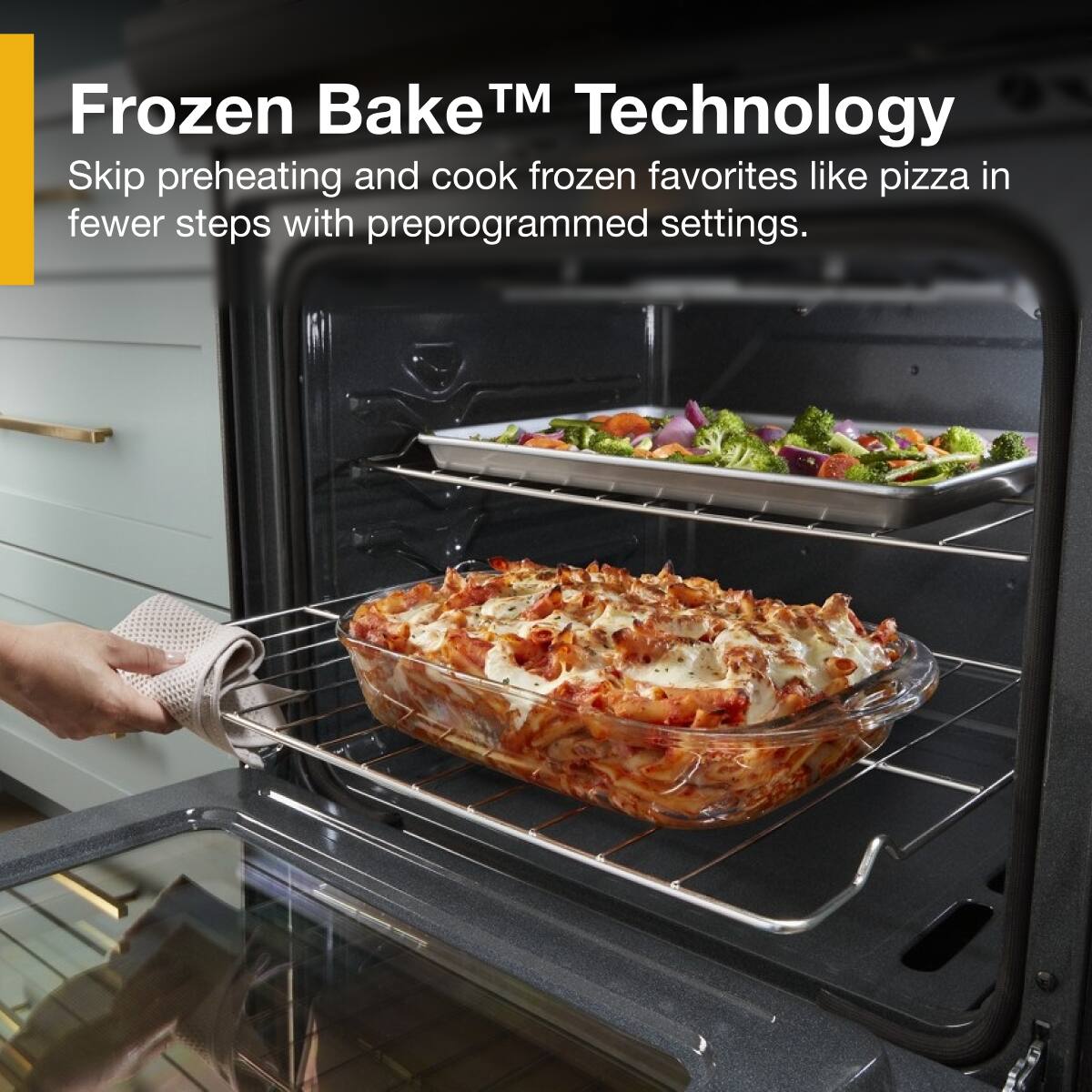 Frozen Bake™ Technology  
Skip preheating and cook frozen favorites like pizza in fewer steps with preprogrammed settings.