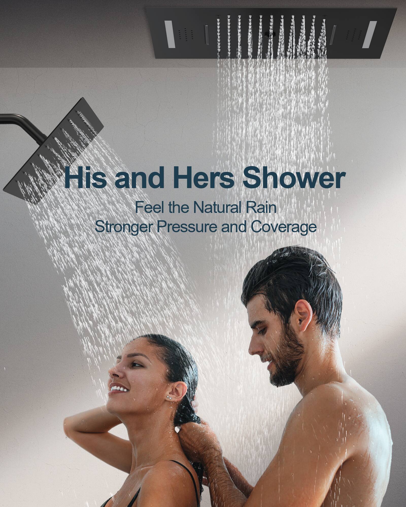 His and Hers Shower  
Feel the Natural Rain  
Stronger Pressure and Coverage